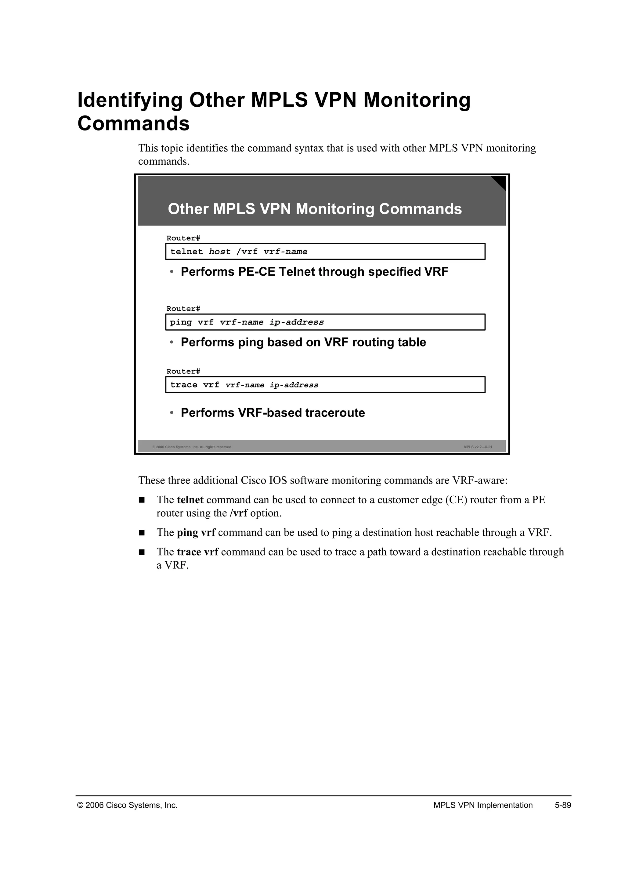 © 2006 Cisco Systems, Inc. MPLS VPN Implementation 5-89
Identifying Other MPLS VPN Monitoring
Commands
This topic identifies the command syntax that is used with other MPLS VPN monitoring
commands.
© 2006 Cisco Systems, Inc. All rights reserved. MPLS v2.2—5-21
¬»´˛»¬ ¸±­¬ ńŞ®ş Ş®şó˛żł»
Î±«¬»®ý
• Performs PE-CE Telnet through specified VRF
°·˛ą Ş®ş Ş®şó˛żł» ·°óżĽĽ®»­­
Î±«¬»®ý
• Performs ping based on VRF routing table
¬®ż˝» Ş®ş Ş®şó˛żł» ·°óżĽĽ®»­­
Î±«¬»®ý
• Performs VRF-based traceroute
Other MPLS VPN Monitoring Commands
These three additional Cisco IOS software monitoring commands are VRF-aware:
The telnet command can be used to connect to a customer edge (CE) router from a PE
router using the /vrf option.
The ping vrf command can be used to ping a destination host reachable through a VRF.
The trace vrf command can be used to trace a path toward a destination reachable through
a VRF.
 