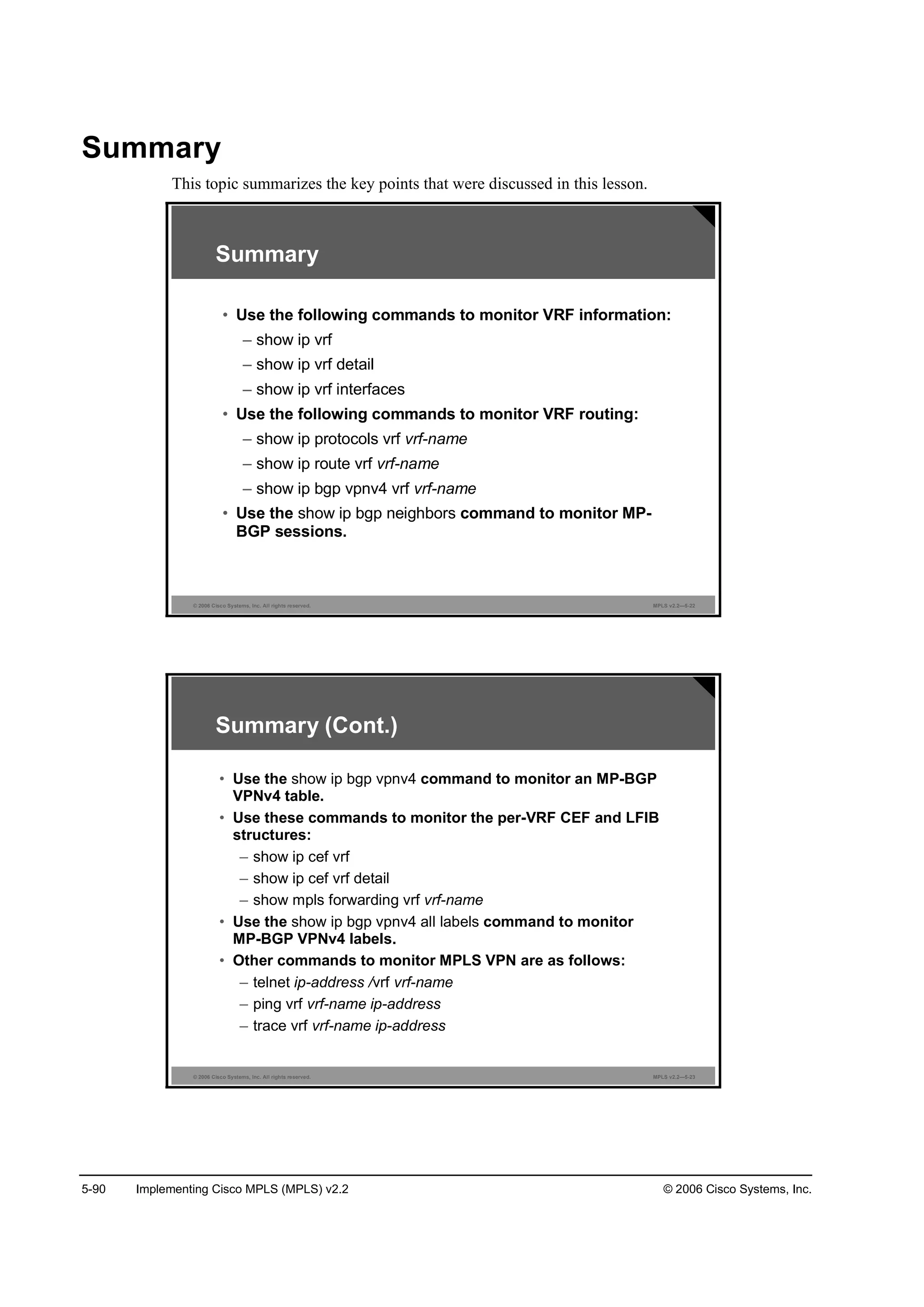 5-90 Implementing Cisco MPLS (MPLS) v2.2 © 2006 Cisco Systems, Inc.
Summary
This topic summarizes the key points that were discussed in this lesson.
© 2006 Cisco Systems, Inc. All rights reserved. MPLS v2.2—5-22
Summary
• Use the following commands to monitor VRF information:
– show ip vrf
– show ip vrf detail
– show ip vrf interfaces
• Use the following commands to monitor VRF routing:
– show ip protocols vrf vrf-name
– show ip route vrf vrf-name
– show ip bgp vpnv4 vrf vrf-name
• Use the show ip bgp neighbors command to monitor MP-
BGP sessions.
© 2006 Cisco Systems, Inc. All rights reserved. MPLS v2.2—5-23
Summary (Cont.)
• Use the show ip bgp vpnv4 command to monitor an MP-BGP
VPNv4 table.
• Use these commands to monitor the per-VRF CEF and LFIB
structures:
– show ip cef vrf
– show ip cef vrf detail
– show mpls forwarding vrf vrf-name
• Use the show ip bgp vpnv4 all labels command to monitor
MP-BGP VPNv4 labels.
• Other commands to monitor MPLS VPN are as follows:
– telnet ip-address /vrf vrf-name
– ping vrf vrf-name ip-address
– trace vrf vrf-name ip-address
 