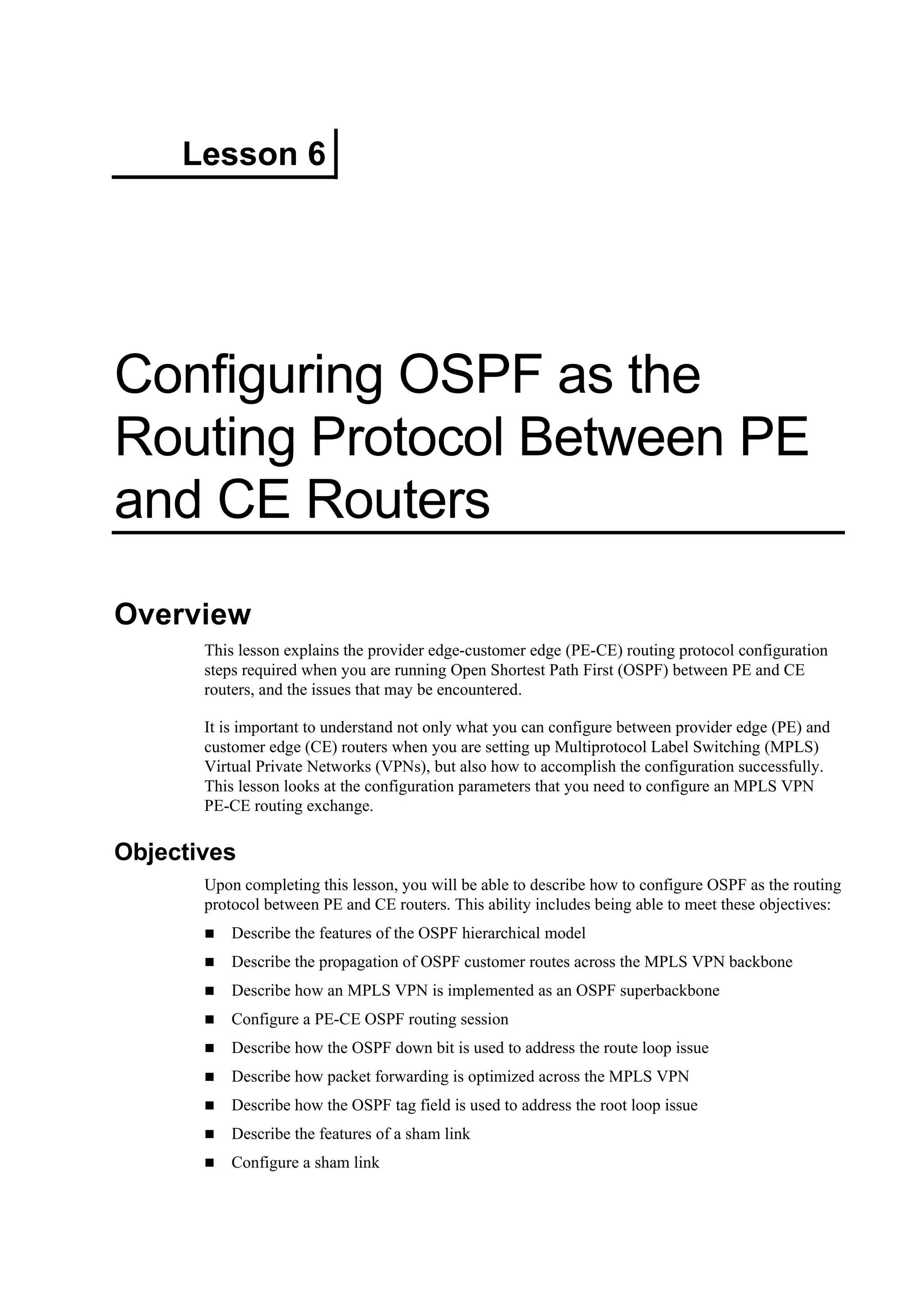 Lesson 6
Configuring OSPF as the
Routing Protocol Between PE
and CE Routers
Overview
This lesson explains the provider edge-customer edge (PE-CE) routing protocol configuration
steps required when you are running Open Shortest Path First (OSPF) between PE and CE
routers, and the issues that may be encountered.
It is important to understand not only what you can configure between provider edge (PE) and
customer edge (CE) routers when you are setting up Multiprotocol Label Switching (MPLS)
Virtual Private Networks (VPNs), but also how to accomplish the configuration successfully.
This lesson looks at the configuration parameters that you need to configure an MPLS VPN
PE-CE routing exchange.
Objectives
Upon completing this lesson, you will be able to describe how to configure OSPF as the routing
protocol between PE and CE routers. This ability includes being able to meet these objectives:
Describe the features of the OSPF hierarchical model
Describe the propagation of OSPF customer routes across the MPLS VPN backbone
Describe how an MPLS VPN is implemented as an OSPF superbackbone
Configure a PE-CE OSPF routing session
Describe how the OSPF down bit is used to address the route loop issue
Describe how packet forwarding is optimized across the MPLS VPN
Describe how the OSPF tag field is used to address the root loop issue
Describe the features of a sham link
Configure a sham link
 