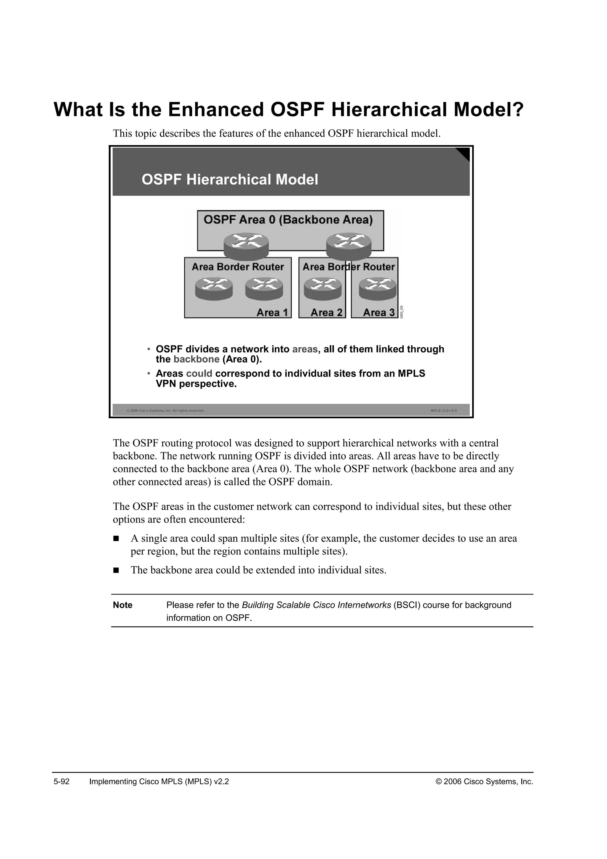 5-92 Implementing Cisco MPLS (MPLS) v2.2 © 2006 Cisco Systems, Inc.
What Is the Enhanced OSPF Hierarchical Model?
This topic describes the features of the enhanced OSPF hierarchical model.
© 2006 Cisco Systems, Inc. All rights reserved. MPLS v2.2—5-3
OSPF Hierarchical Model
• OSPF divides a network into areas, all of them linked through
the backbone (Area 0).
• Areas could correspond to individual sites from an MPLS
VPN perspective.
The OSPF routing protocol was designed to support hierarchical networks with a central
backbone. The network running OSPF is divided into areas. All areas have to be directly
connected to the backbone area (Area 0). The whole OSPF network (backbone area and any
other connected areas) is called the OSPF domain.
The OSPF areas in the customer network can correspond to individual sites, but these other
options are often encountered:
A single area could span multiple sites (for example, the customer decides to use an area
per region, but the region contains multiple sites).
The backbone area could be extended into individual sites.
Note Please refer to the Building Scalable Cisco Internetworks (BSCI) course for background
information on OSPF.
 