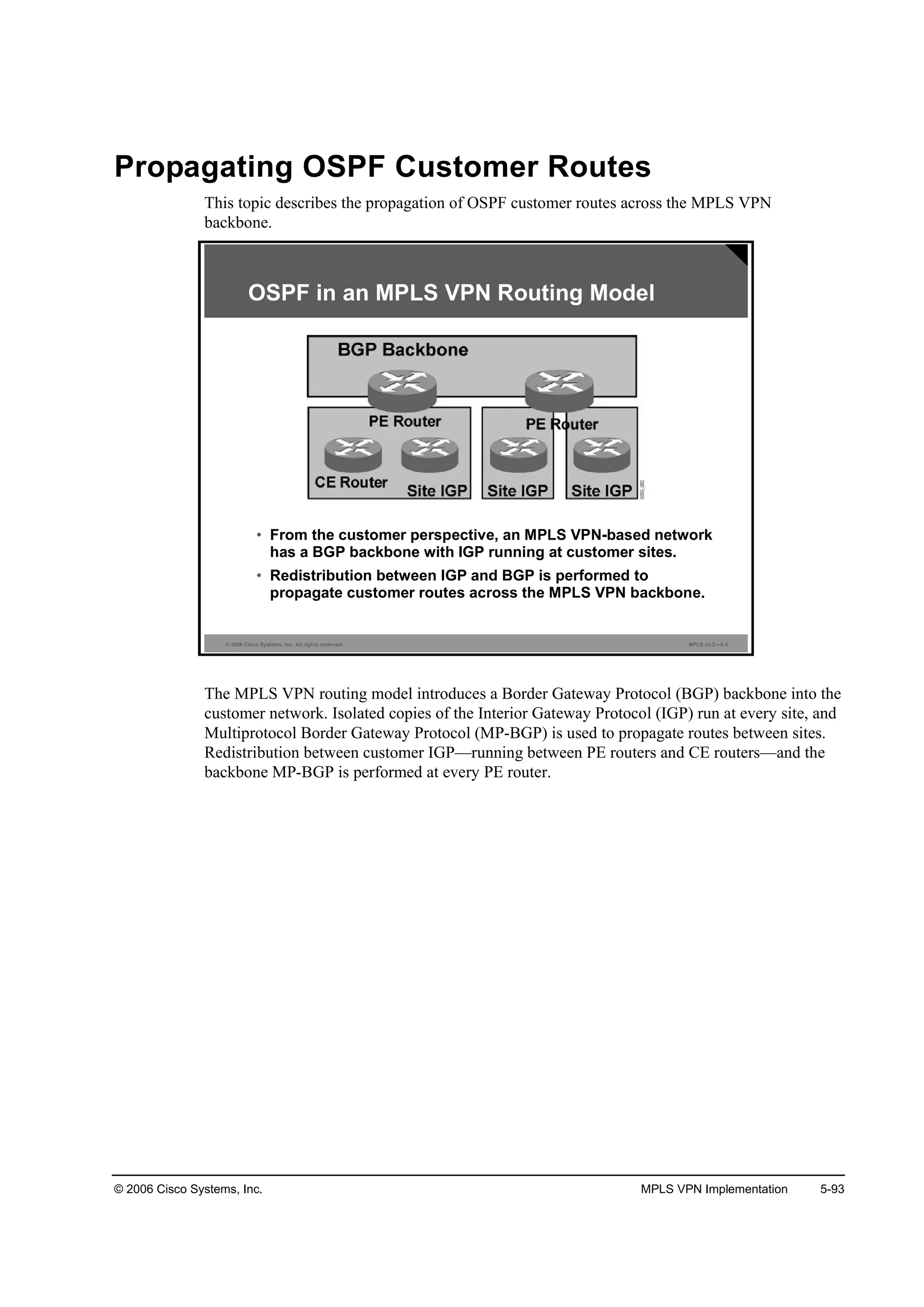 © 2006 Cisco Systems, Inc. MPLS VPN Implementation 5-93
Propagating OSPF Customer Routes
This topic describes the propagation of OSPF customer routes across the MPLS VPN
backbone.
© 2006 Cisco Systems, Inc. All rights reserved. MPLS v2.2—5-4
OSPF in an MPLS VPN Routing Model
• From the customer perspective, an MPLS VPN-based network
has a BGP backbone with IGP running at customer sites.
• Redistribution between IGP and BGP is performed to
propagate customer routes across the MPLS VPN backbone.
The MPLS VPN routing model introduces a Border Gateway Protocol (BGP) backbone into the
customer network. Isolated copies of the Interior Gateway Protocol (IGP) run at every site, and
Multiprotocol Border Gateway Protocol (MP-BGP) is used to propagate routes between sites.
Redistribution between customer IGP—running between PE routers and CE routers—and the
backbone MP-BGP is performed at every PE router.
 