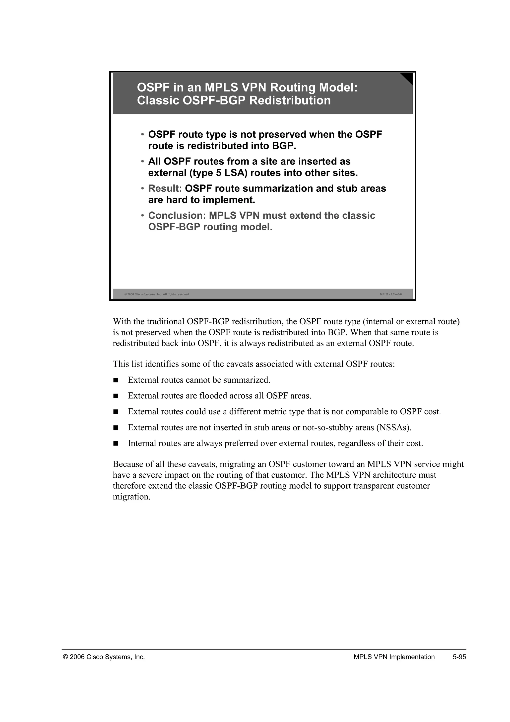 © 2006 Cisco Systems, Inc. MPLS VPN Implementation 5-95
© 2006 Cisco Systems, Inc. All rights reserved. MPLS v2.2—5-6
OSPF in an MPLS VPN Routing Model:
Classic OSPF-BGP Redistribution
• OSPF route type is not preserved when the OSPF
route is redistributed into BGP.
• All OSPF routes from a site are inserted as
external (type 5 LSA) routes into other sites.
• Result: OSPF route summarization and stub areas
are hard to implement.
• Conclusion: MPLS VPN must extend the classic
OSPF-BGP routing model.
With the traditional OSPF-BGP redistribution, the OSPF route type (internal or external route)
is not preserved when the OSPF route is redistributed into BGP. When that same route is
redistributed back into OSPF, it is always redistributed as an external OSPF route.
This list identifies some of the caveats associated with external OSPF routes:
External routes cannot be summarized.
External routes are flooded across all OSPF areas.
External routes could use a different metric type that is not comparable to OSPF cost.
External routes are not inserted in stub areas or not-so-stubby areas (NSSAs).
Internal routes are always preferred over external routes, regardless of their cost.
Because of all these caveats, migrating an OSPF customer toward an MPLS VPN service might
have a severe impact on the routing of that customer. The MPLS VPN architecture must
therefore extend the classic OSPF-BGP routing model to support transparent customer
migration.
 