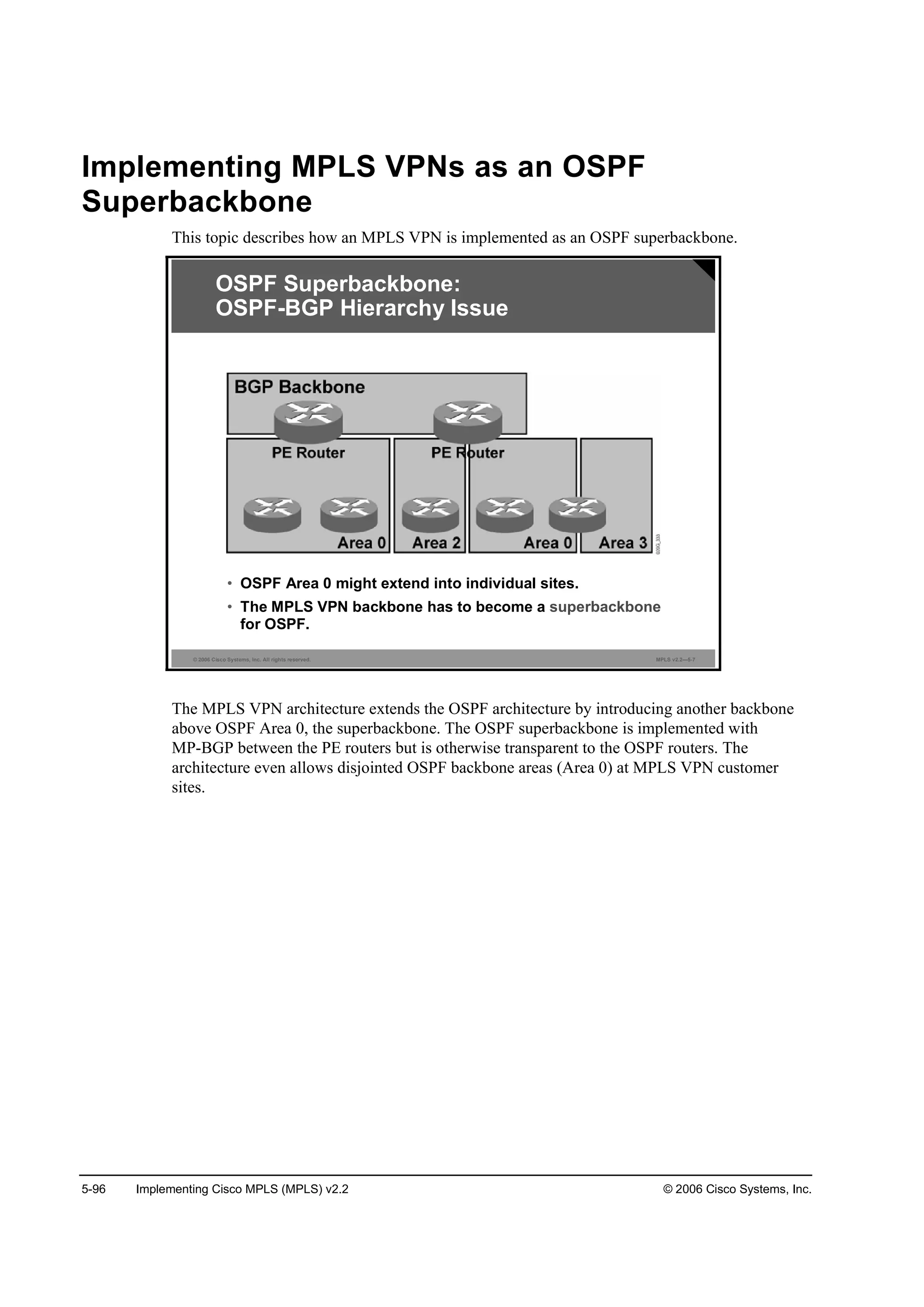 5-96 Implementing Cisco MPLS (MPLS) v2.2 © 2006 Cisco Systems, Inc.
Implementing MPLS VPNs as an OSPF
Superbackbone
This topic describes how an MPLS VPN is implemented as an OSPF superbackbone.
© 2006 Cisco Systems, Inc. All rights reserved. MPLS v2.2—5-7
OSPF Superbackbone:
OSPF-BGP Hierarchy Issue
• OSPF Area 0 might extend into individual sites.
• The MPLS VPN backbone has to become a superbackbone
for OSPF.
The MPLS VPN architecture extends the OSPF architecture by introducing another backbone
above OSPF Area 0, the superbackbone. The OSPF superbackbone is implemented with
MP-BGP between the PE routers but is otherwise transparent to the OSPF routers. The
architecture even allows disjointed OSPF backbone areas (Area 0) at MPLS VPN customer
sites.
 