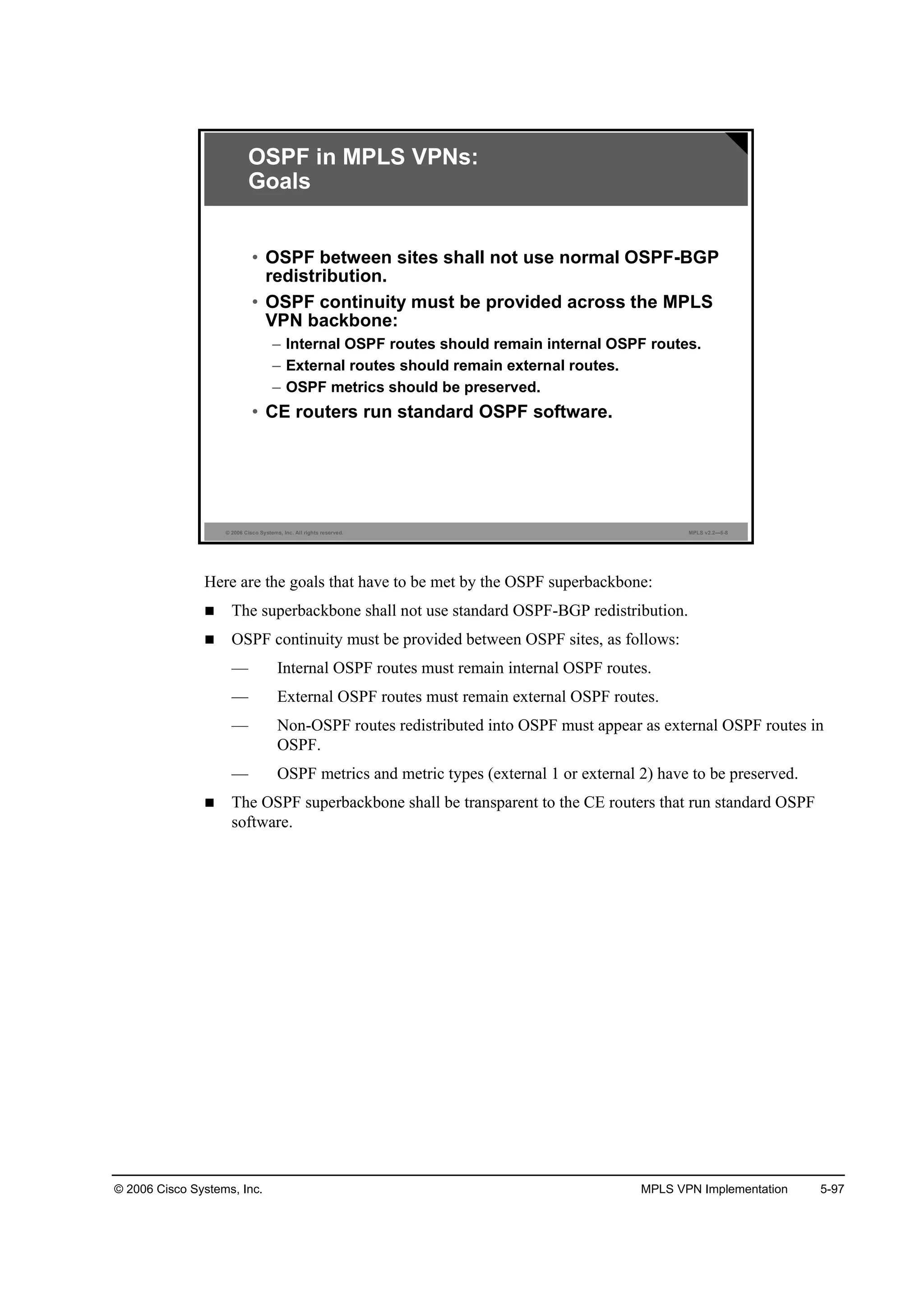 © 2006 Cisco Systems, Inc. MPLS VPN Implementation 5-97
© 2006 Cisco Systems, Inc. All rights reserved. MPLS v2.2—5-8
OSPF in MPLS VPNs:
Goals
• OSPF between sites shall not use normal OSPF-BGP
redistribution.
• OSPF continuity must be provided across the MPLS
VPN backbone:
– Internal OSPF routes should remain internal OSPF routes.
– External routes should remain external routes.
– OSPF metrics should be preserved.
• CE routers run standard OSPF software.
Here are the goals that have to be met by the OSPF superbackbone:
The superbackbone shall not use standard OSPF-BGP redistribution.
OSPF continuity must be provided between OSPF sites, as follows:
— Internal OSPF routes must remain internal OSPF routes.
— External OSPF routes must remain external OSPF routes.
— Non-OSPF routes redistributed into OSPF must appear as external OSPF routes in
OSPF.
— OSPF metrics and metric types (external 1 or external 2) have to be preserved.
The OSPF superbackbone shall be transparent to the CE routers that run standard OSPF
software.
 