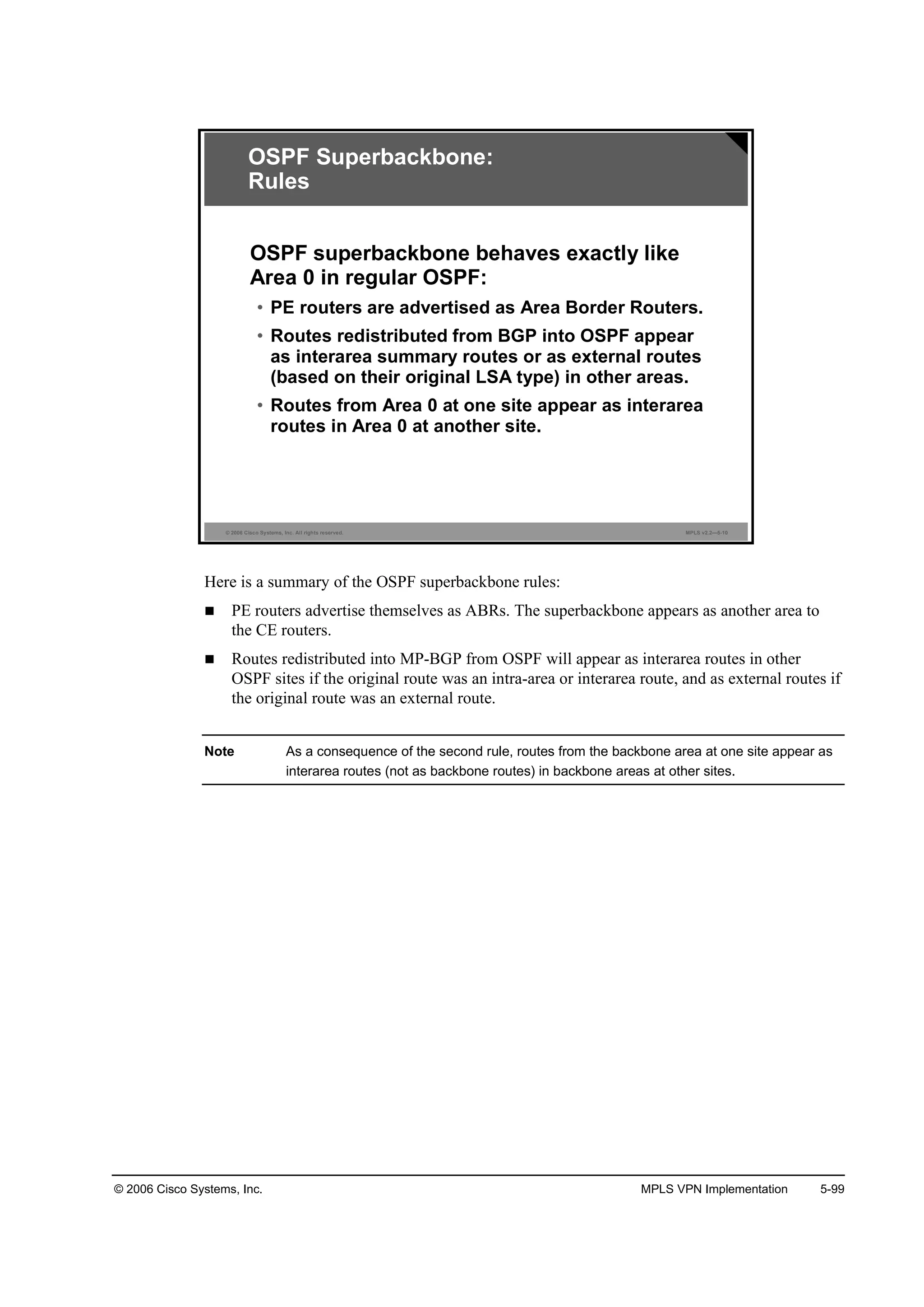 © 2006 Cisco Systems, Inc. MPLS VPN Implementation 5-99
© 2006 Cisco Systems, Inc. All rights reserved. MPLS v2.2—5-10
OSPF Superbackbone:
Rules
OSPF superbackbone behaves exactly like
Area 0 in regular OSPF:
• PE routers are advertised as Area Border Routers.
• Routes redistributed from BGP into OSPF appear
as interarea summary routes or as external routes
(based on their original LSA type) in other areas.
• Routes from Area 0 at one site appear as interarea
routes in Area 0 at another site.
Here is a summary of the OSPF superbackbone rules:
PE routers advertise themselves as ABRs. The superbackbone appears as another area to
the CE routers.
Routes redistributed into MP-BGP from OSPF will appear as interarea routes in other
OSPF sites if the original route was an intra-area or interarea route, and as external routes if
the original route was an external route.
Note As a consequence of the second rule, routes from the backbone area at one site appear as
interarea routes (not as backbone routes) in backbone areas at other sites.
 
