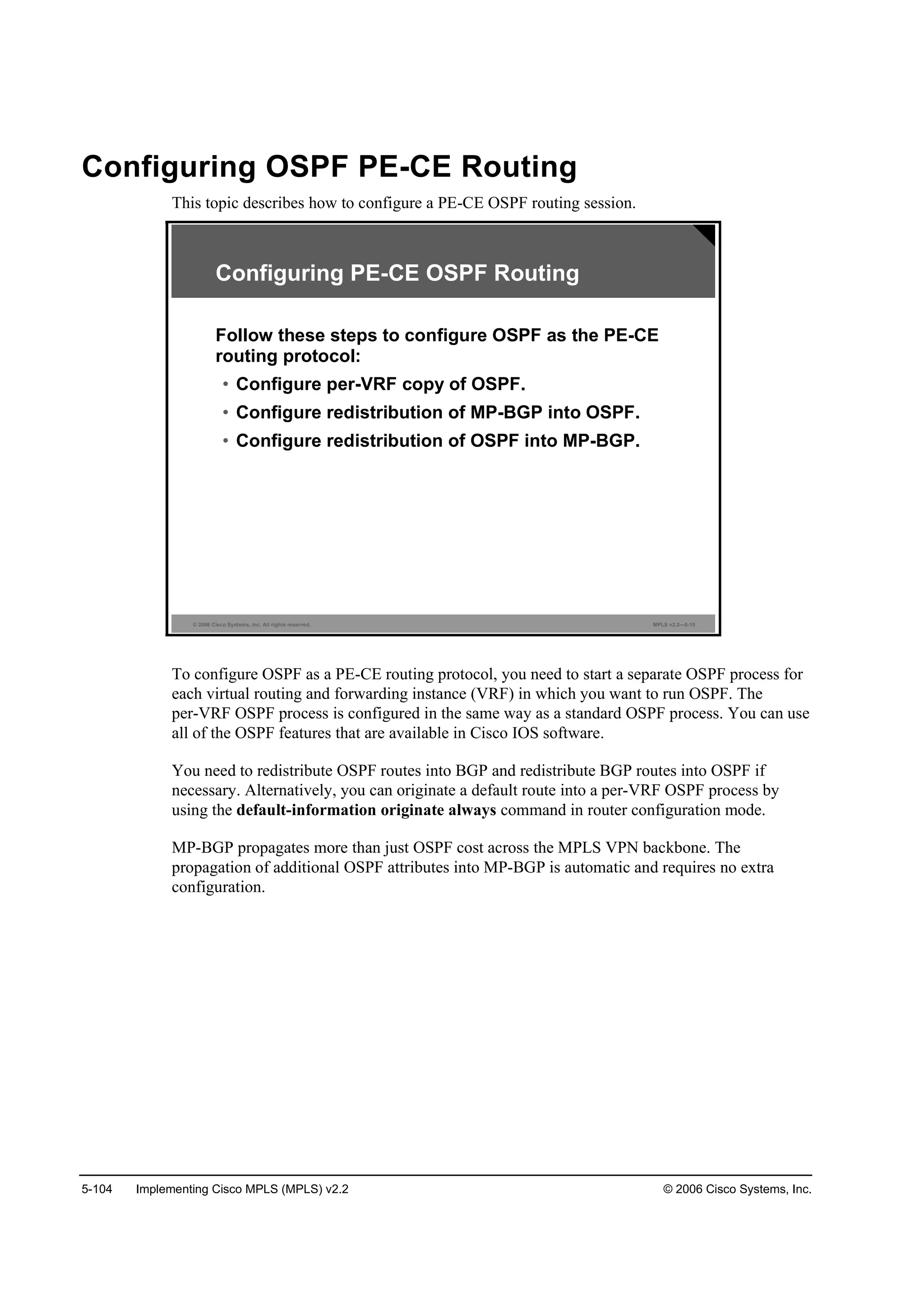 5-104 Implementing Cisco MPLS (MPLS) v2.2 © 2006 Cisco Systems, Inc.
Configuring OSPF PE-CE Routing
This topic describes how to configure a PE-CE OSPF routing session.
© 2006 Cisco Systems, Inc. All rights reserved. MPLS v2.2—5-15
Configuring PE-CE OSPF Routing
Follow these steps to configure OSPF as the PE-CE
routing protocol:
• Configure per-VRF copy of OSPF.
• Configure redistribution of MP-BGP into OSPF.
• Configure redistribution of OSPF into MP-BGP.
To configure OSPF as a PE-CE routing protocol, you need to start a separate OSPF process for
each virtual routing and forwarding instance (VRF) in which you want to run OSPF. The
per-VRF OSPF process is configured in the same way as a standard OSPF process. You can use
all of the OSPF features that are available in Cisco IOS software.
You need to redistribute OSPF routes into BGP and redistribute BGP routes into OSPF if
necessary. Alternatively, you can originate a default route into a per-VRF OSPF process by
using the default-information originate always command in router configuration mode.
MP-BGP propagates more than just OSPF cost across the MPLS VPN backbone. The
propagation of additional OSPF attributes into MP-BGP is automatic and requires no extra
configuration.
 