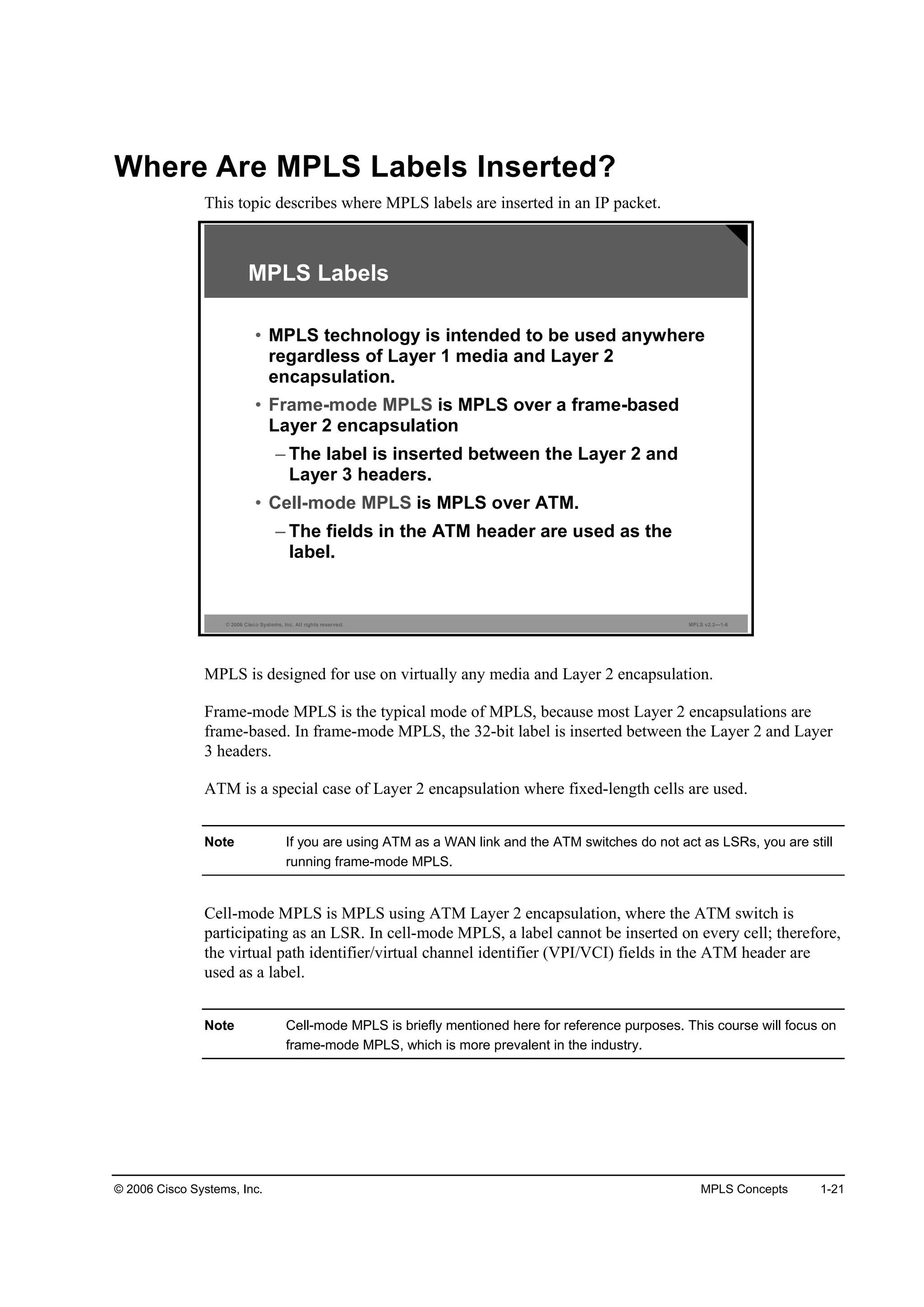 © 2006 Cisco Systems, Inc. MPLS Concepts 1-21
Where Are MPLS Labels Inserted?
This topic describes where MPLS labels are inserted in an IP packet.
© 2006 Cisco Systems, Inc. All rights reserved. MPLS v2.2—1-6
MPLS Labels
• MPLS technology is intended to be used anywhere
regardless of Layer 1 media and Layer 2
encapsulation.
• Frame-mode MPLS is MPLS over a frame-based
Layer 2 encapsulation
– The label is inserted between the Layer 2 and
Layer 3 headers.
• Cell-mode MPLS is MPLS over ATM.
– The fields in the ATM header are used as the
label.
MPLS is designed for use on virtually any media and Layer 2 encapsulation.
Frame-mode MPLS is the typical mode of MPLS, because most Layer 2 encapsulations are
frame-based. In frame-mode MPLS, the 32-bit label is inserted between the Layer 2 and Layer
3 headers.
ATM is a special case of Layer 2 encapsulation where fixed-length cells are used.
Note If you are using ATM as a WAN link and the ATM switches do not act as LSRs, you are still
running frame-mode MPLS.
Cell-mode MPLS is MPLS using ATM Layer 2 encapsulation, where the ATM switch is
participating as an LSR. In cell-mode MPLS, a label cannot be inserted on every cell; therefore,
the virtual path identifier/virtual channel identifier (VPI/VCI) fields in the ATM header are
used as a label.
Note Cell-mode MPLS is briefly mentioned here for reference purposes. This course will focus on
frame-mode MPLS, which is more prevalent in the industry.
 