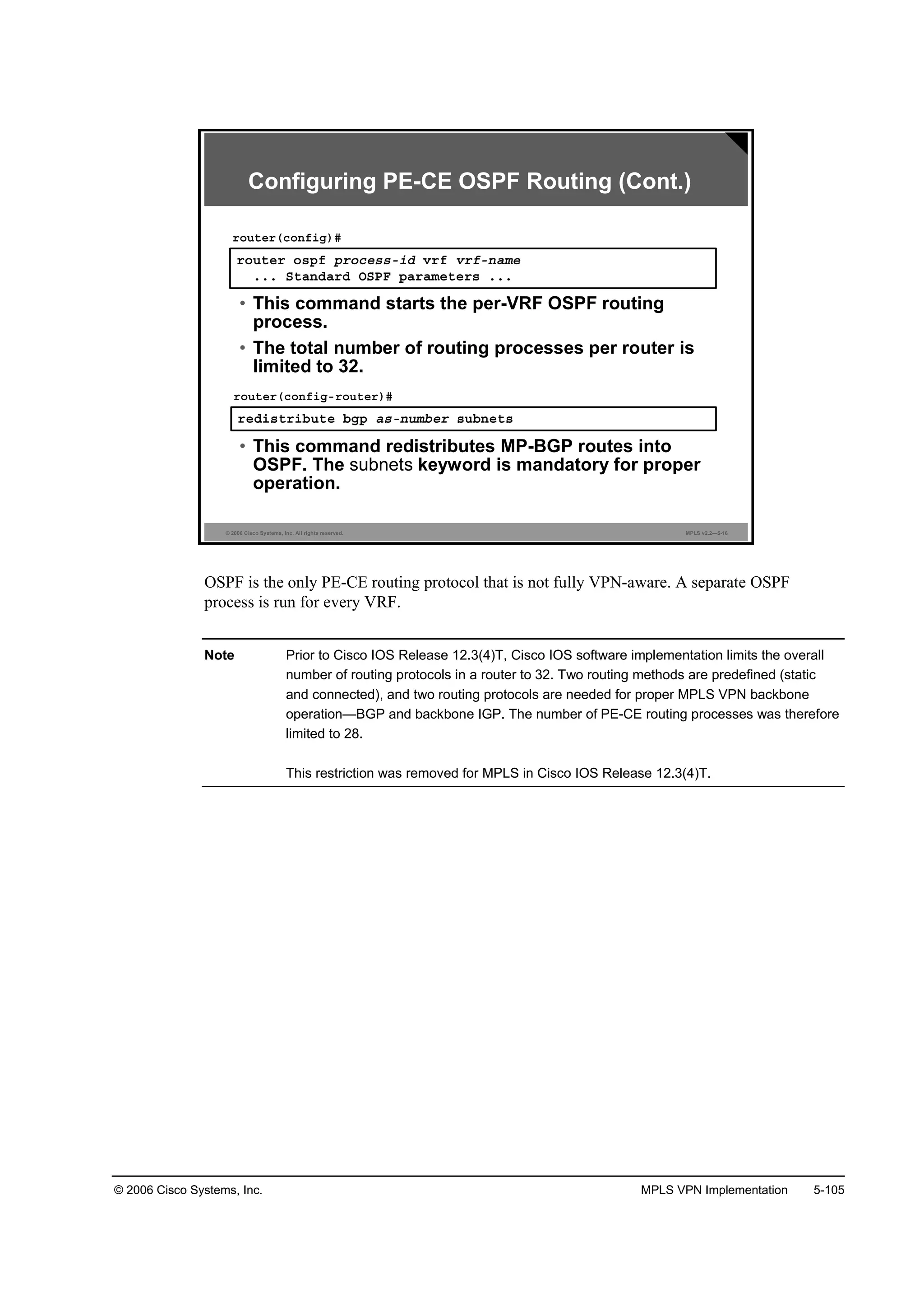 © 2006 Cisco Systems, Inc. MPLS VPN Implementation 5-105
© 2006 Cisco Systems, Inc. All rights reserved. MPLS v2.2—5-16
®±«¬»® ±­°ş °®±˝»­­ó·Ľ Ş®ş Ş®şó˛żł»
ňňň Í¬ż˛Ľż®Ľ ŃÍĐÚ °ż®żł»¬»®­ ňňň
®±«¬»®ř˝±˛ş·ą÷ý
• This command starts the per-VRF OSPF routing
process.
• The total number of routing processes per router is
limited to 32.
®»Ľ·­¬®·ľ«¬» ľą° ż­ó˛«łľ»® ­«ľ˛»¬­
®±«¬»®ř˝±˛ş·ąó®±«¬»®÷ý
• This command redistributes MP-BGP routes into
OSPF. The subnets keyword is mandatory for proper
operation.
Configuring PE-CE OSPF Routing (Cont.)
OSPF is the only PE-CE routing protocol that is not fully VPN-aware. A separate OSPF
process is run for every VRF.
Note Prior to Cisco IOS Release 12.3(4)T, Cisco IOS software implementation limits the overall
number of routing protocols in a router to 32. Two routing methods are predefined (static
and connected), and two routing protocols are needed for proper MPLS VPN backbone
operation—BGP and backbone IGP. The number of PE-CE routing processes was therefore
limited to 28.
This restriction was removed for MPLS in Cisco IOS Release 12.3(4)T.
 
