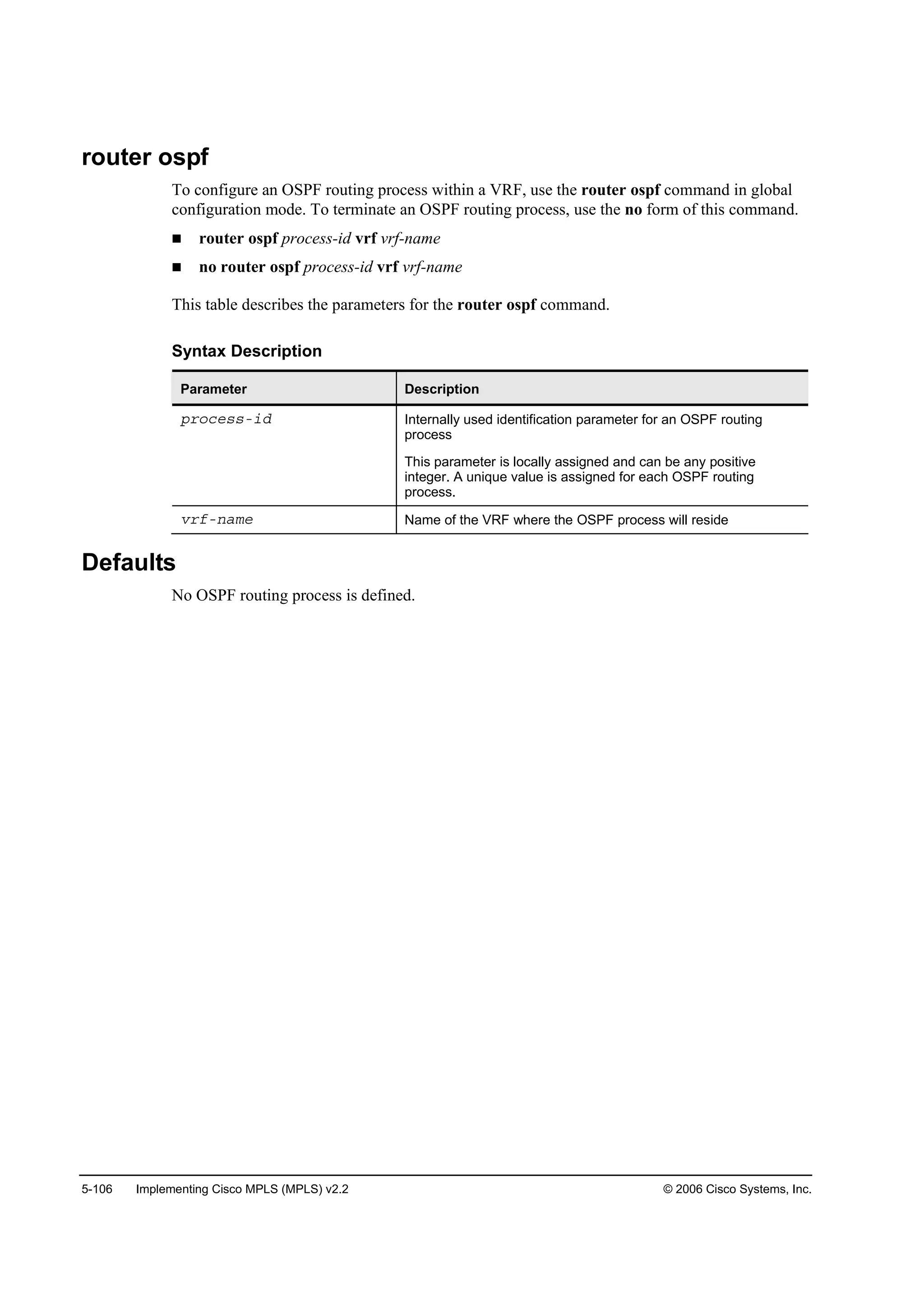 5-106 Implementing Cisco MPLS (MPLS) v2.2 © 2006 Cisco Systems, Inc.
router ospf
To configure an OSPF routing process within a VRF, use the router ospf command in global
configuration mode. To terminate an OSPF routing process, use the no form of this command.
router ospf process-id vrf vrf-name
no router ospf process-id vrf vrf-name
This table describes the parameters for the router ospf command.
Syntax Description
Parameter Description
°®±˝»­­ó·Ľ Internally used identification parameter for an OSPF routing
process
This parameter is locally assigned and can be any positive
integer. A unique value is assigned for each OSPF routing
process.
Ş®şó˛żł» Name of the VRF where the OSPF process will reside
Defaults
No OSPF routing process is defined.
 