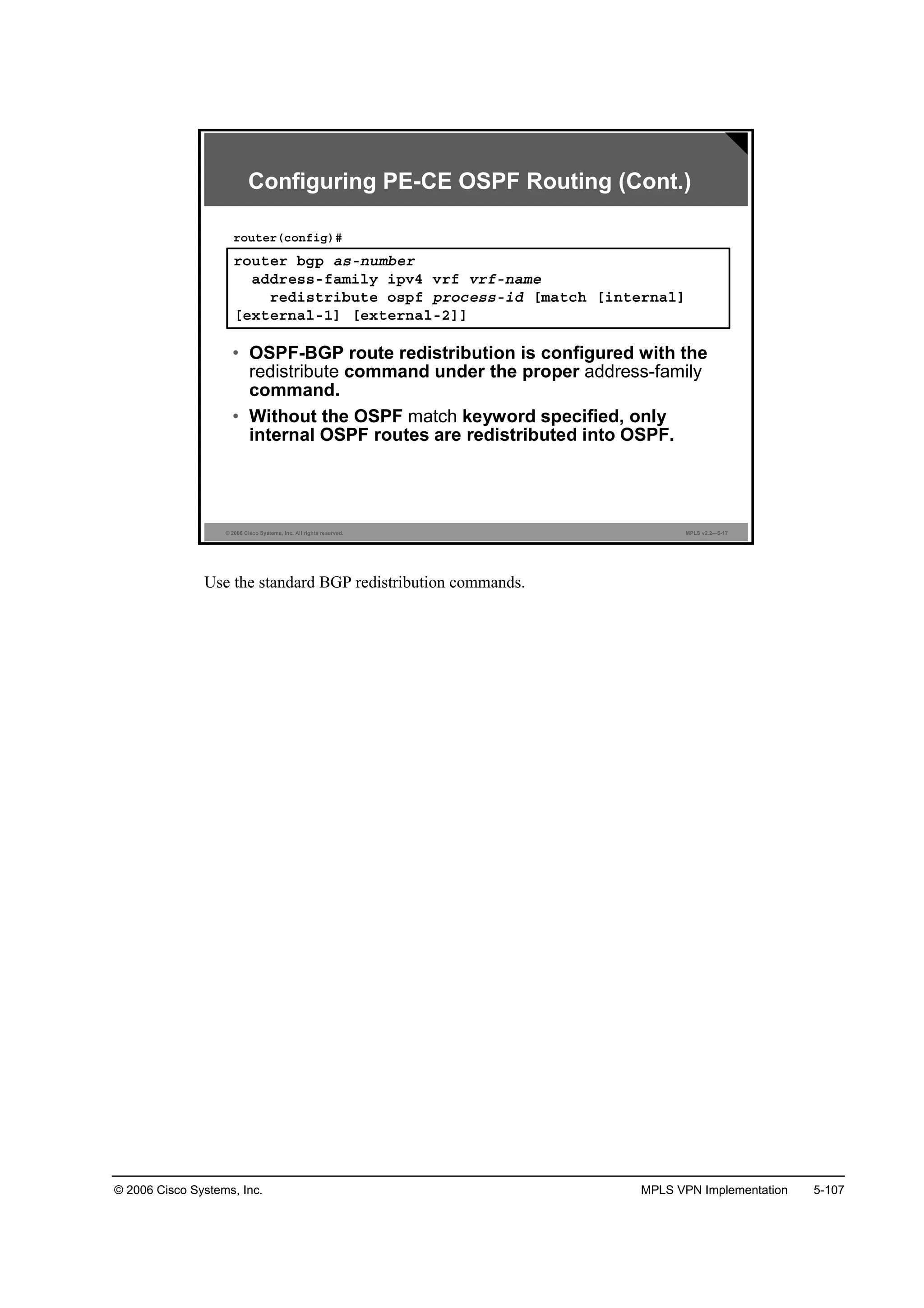 © 2006 Cisco Systems, Inc. MPLS VPN Implementation 5-107
© 2006 Cisco Systems, Inc. All rights reserved. MPLS v2.2—5-17
®±«¬»® ľą° ż­ó˛«łľ»®
żĽĽ®»­­óşżł·´§ ·°Şě Ş®ş Ş®şó˛żł»
®»Ľ·­¬®·ľ«¬» ±­°ş °®±˝»­­ó·Ľ Ĺłż¬˝¸ Ĺ·˛¬»®˛ż´Ă
Ĺ»¨¬»®˛ż´óďĂ Ĺ»¨¬»®˛ż´óîĂĂ
®±«¬»®ř˝±˛ş·ą÷ý
• OSPF-BGP route redistribution is configured with the
redistribute command under the proper address-family
command.
• Without the OSPF match keyword specified, only
internal OSPF routes are redistributed into OSPF.
Configuring PE-CE OSPF Routing (Cont.)
Use the standard BGP redistribution commands.
 