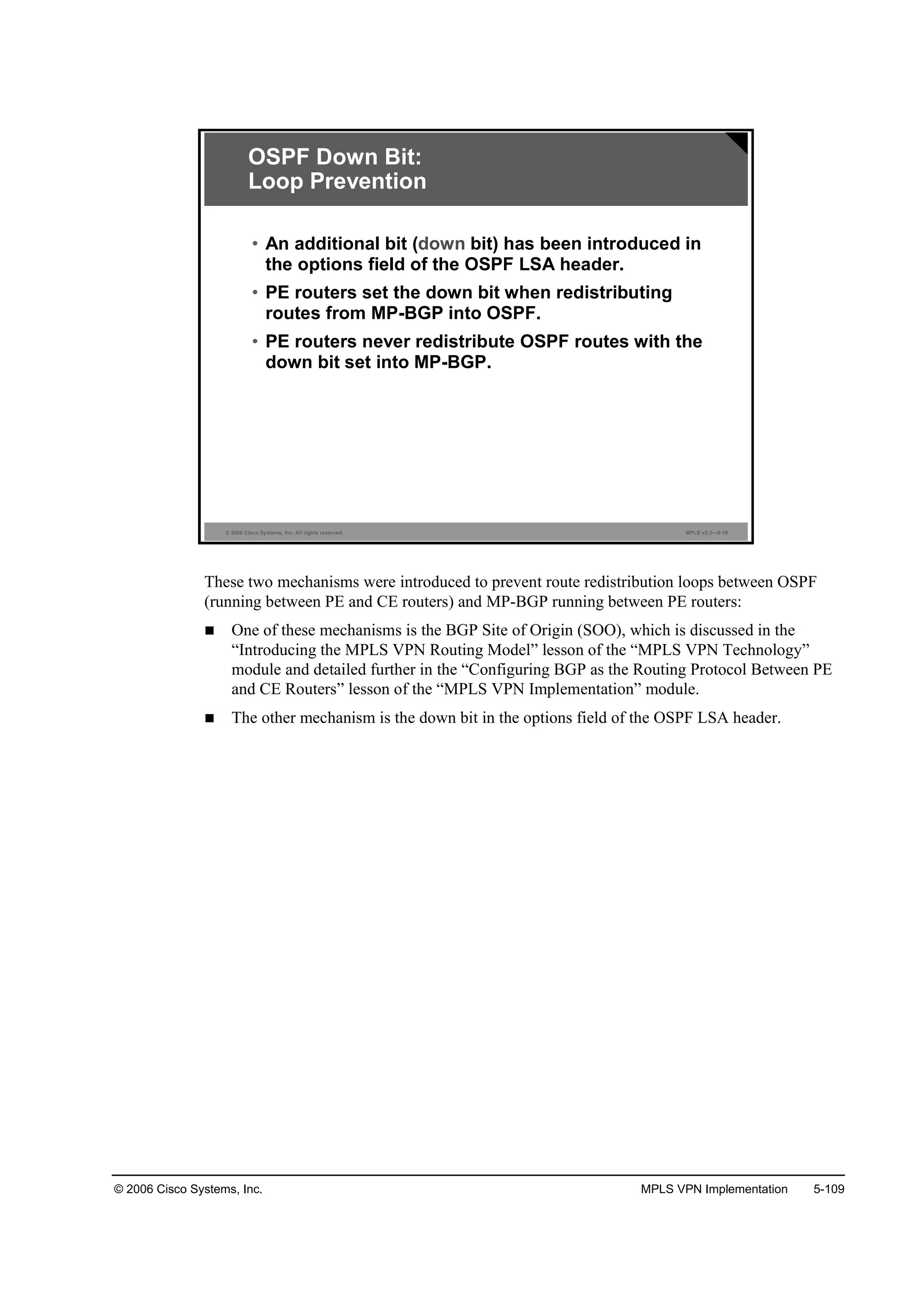 © 2006 Cisco Systems, Inc. MPLS VPN Implementation 5-109
© 2006 Cisco Systems, Inc. All rights reserved. MPLS v2.2—5-19
OSPF Down Bit:
Loop Prevention
• An additional bit (down bit) has been introduced in
the options field of the OSPF LSA header.
• PE routers set the down bit when redistributing
routes from MP-BGP into OSPF.
• PE routers never redistribute OSPF routes with the
down bit set into MP-BGP.
These two mechanisms were introduced to prevent route redistribution loops between OSPF
(running between PE and CE routers) and MP-BGP running between PE routers:
One of these mechanisms is the BGP Site of Origin (SOO), which is discussed in the
“Introducing the MPLS VPN Routing Model” lesson of the “MPLS VPN Technology”
module and detailed further in the “Configuring BGP as the Routing Protocol Between PE
and CE Routers” lesson of the “MPLS VPN Implementation” module.
The other mechanism is the down bit in the options field of the OSPF LSA header.
 
