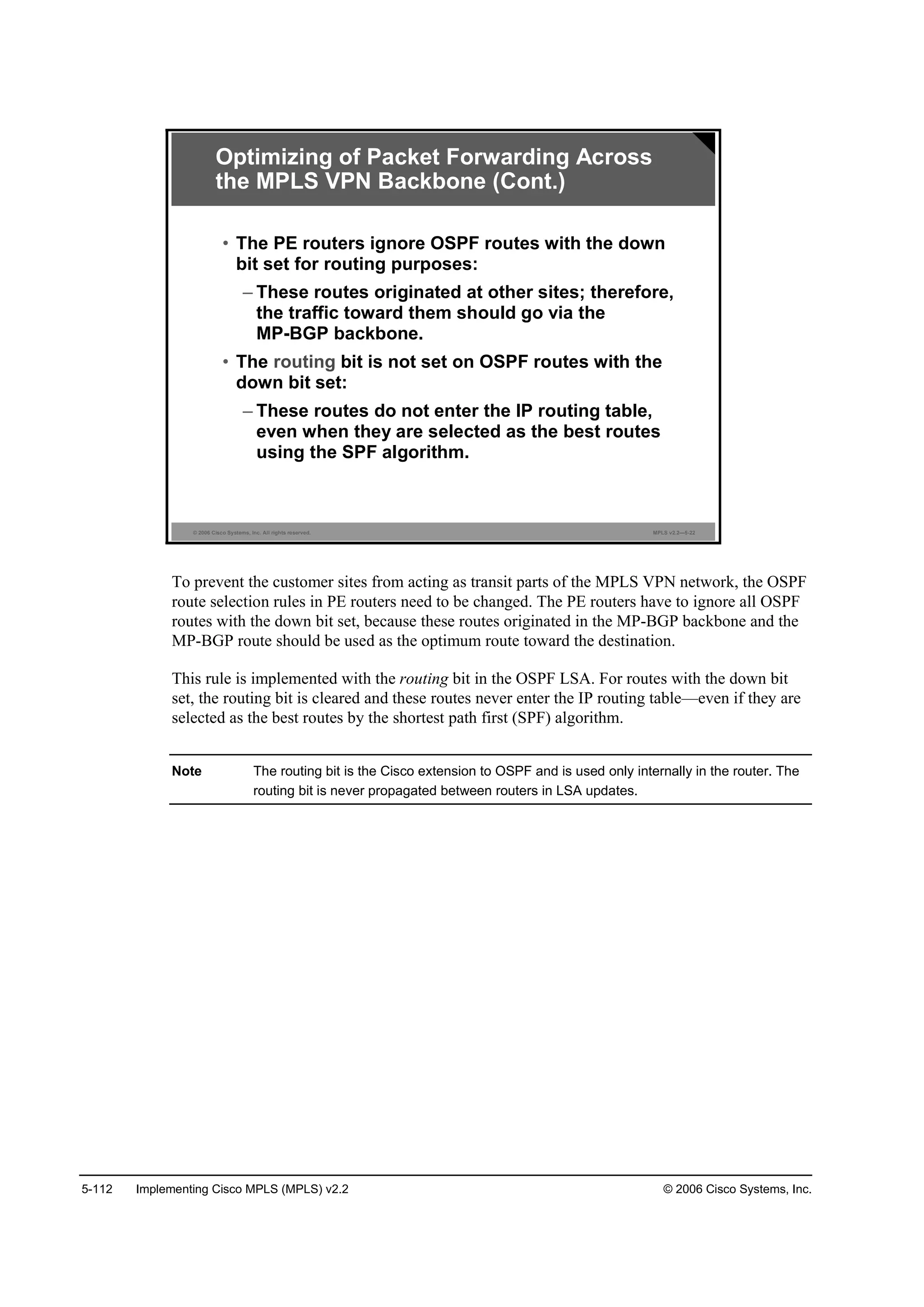 5-112 Implementing Cisco MPLS (MPLS) v2.2 © 2006 Cisco Systems, Inc.
© 2006 Cisco Systems, Inc. All rights reserved. MPLS v2.2—5-22
• The PE routers ignore OSPF routes with the down
bit set for routing purposes:
– These routes originated at other sites; therefore,
the traffic toward them should go via the
MP-BGP backbone.
• The routing bit is not set on OSPF routes with the
down bit set:
– These routes do not enter the IP routing table,
even when they are selected as the best routes
using the SPF algorithm.
Optimizing of Packet Forwarding Across
the MPLS VPN Backbone (Cont.)
To prevent the customer sites from acting as transit parts of the MPLS VPN network, the OSPF
route selection rules in PE routers need to be changed. The PE routers have to ignore all OSPF
routes with the down bit set, because these routes originated in the MP-BGP backbone and the
MP-BGP route should be used as the optimum route toward the destination.
This rule is implemented with the routing bit in the OSPF LSA. For routes with the down bit
set, the routing bit is cleared and these routes never enter the IP routing table—even if they are
selected as the best routes by the shortest path first (SPF) algorithm.
Note The routing bit is the Cisco extension to OSPF and is used only internally in the router. The
routing bit is never propagated between routers in LSA updates.
 