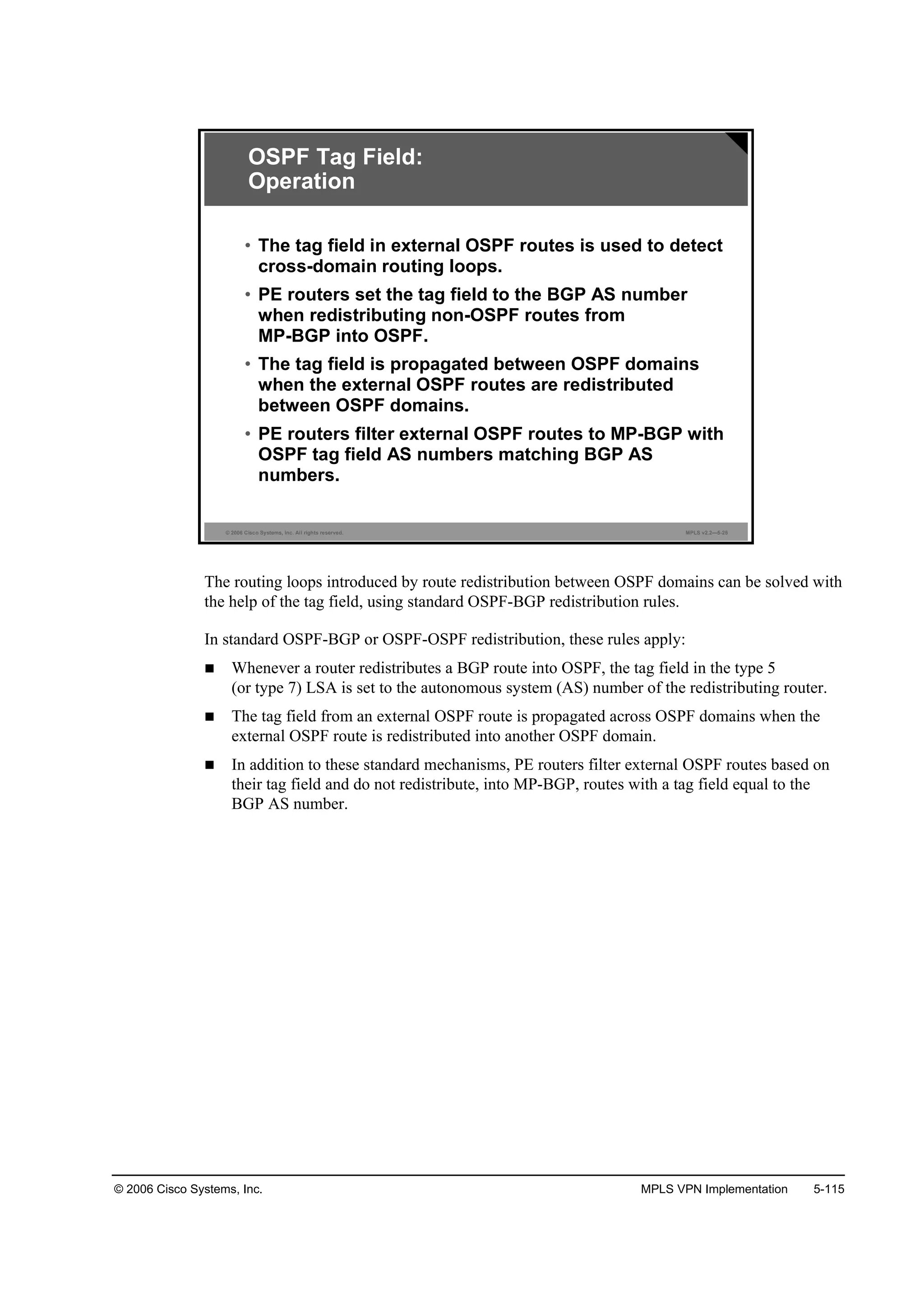 © 2006 Cisco Systems, Inc. MPLS VPN Implementation 5-115
© 2006 Cisco Systems, Inc. All rights reserved. MPLS v2.2—5-25
OSPF Tag Field:
Operation
• The tag field in external OSPF routes is used to detect
cross-domain routing loops.
• PE routers set the tag field to the BGP AS number
when redistributing non-OSPF routes from
MP-BGP into OSPF.
• The tag field is propagated between OSPF domains
when the external OSPF routes are redistributed
between OSPF domains.
• PE routers filter external OSPF routes to MP-BGP with
OSPF tag field AS numbers matching BGP AS
numbers.
The routing loops introduced by route redistribution between OSPF domains can be solved with
the help of the tag field, using standard OSPF-BGP redistribution rules.
In standard OSPF-BGP or OSPF-OSPF redistribution, these rules apply:
Whenever a router redistributes a BGP route into OSPF, the tag field in the type 5
(or type 7) LSA is set to the autonomous system (AS) number of the redistributing router.
The tag field from an external OSPF route is propagated across OSPF domains when the
external OSPF route is redistributed into another OSPF domain.
In addition to these standard mechanisms, PE routers filter external OSPF routes based on
their tag field and do not redistribute, into MP-BGP, routes with a tag field equal to the
BGP AS number.
 