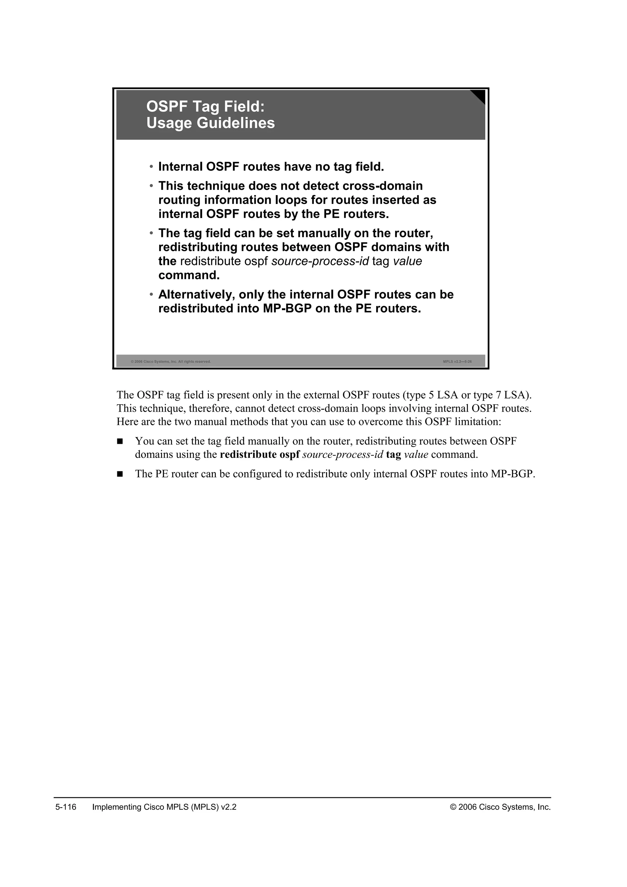 5-116 Implementing Cisco MPLS (MPLS) v2.2 © 2006 Cisco Systems, Inc.
© 2006 Cisco Systems, Inc. All rights reserved. MPLS v2.2—5-26
OSPF Tag Field:
Usage Guidelines
• Internal OSPF routes have no tag field.
• This technique does not detect cross-domain
routing information loops for routes inserted as
internal OSPF routes by the PE routers.
• The tag field can be set manually on the router,
redistributing routes between OSPF domains with
the redistribute ospf source-process-id tag value
command.
• Alternatively, only the internal OSPF routes can be
redistributed into MP-BGP on the PE routers.
The OSPF tag field is present only in the external OSPF routes (type 5 LSA or type 7 LSA).
This technique, therefore, cannot detect cross-domain loops involving internal OSPF routes.
Here are the two manual methods that you can use to overcome this OSPF limitation:
You can set the tag field manually on the router, redistributing routes between OSPF
domains using the redistribute ospf source-process-id tag value command.
The PE router can be configured to redistribute only internal OSPF routes into MP-BGP.
 