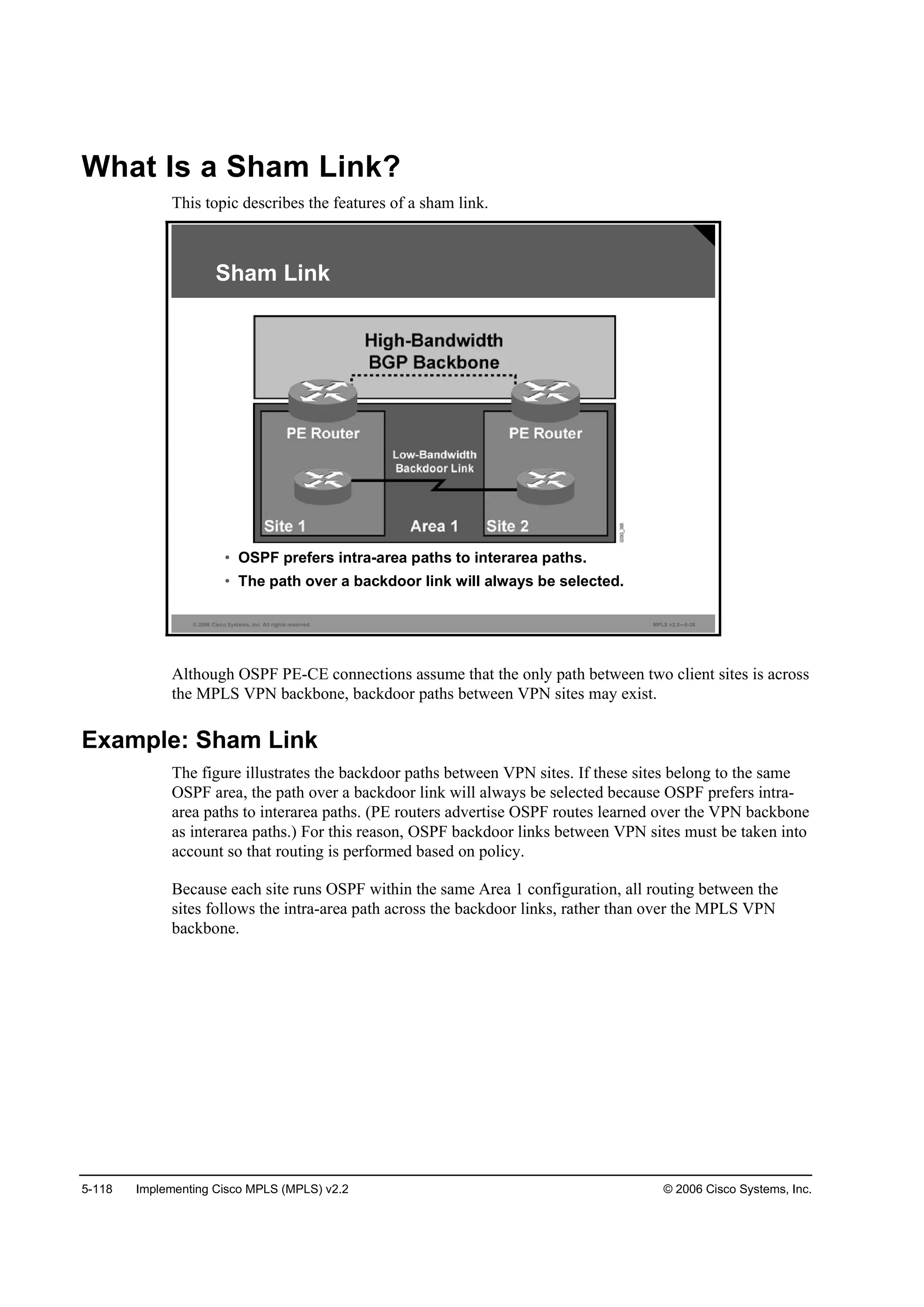 5-118 Implementing Cisco MPLS (MPLS) v2.2 © 2006 Cisco Systems, Inc.
What Is a Sham Link?
This topic describes the features of a sham link.
© 2006 Cisco Systems, Inc. All rights reserved. MPLS v2.2—5-28
Sham Link
• OSPF prefers intra-area paths to interarea paths.
• The path over a backdoor link will always be selected.
Although OSPF PE-CE connections assume that the only path between two client sites is across
the MPLS VPN backbone, backdoor paths between VPN sites may exist.
Example: Sham Link
The figure illustrates the backdoor paths between VPN sites. If these sites belong to the same
OSPF area, the path over a backdoor link will always be selected because OSPF prefers intra-
area paths to interarea paths. (PE routers advertise OSPF routes learned over the VPN backbone
as interarea paths.) For this reason, OSPF backdoor links between VPN sites must be taken into
account so that routing is performed based on policy.
Because each site runs OSPF within the same Area 1 configuration, all routing between the
sites follows the intra-area path across the backdoor links, rather than over the MPLS VPN
backbone.
 