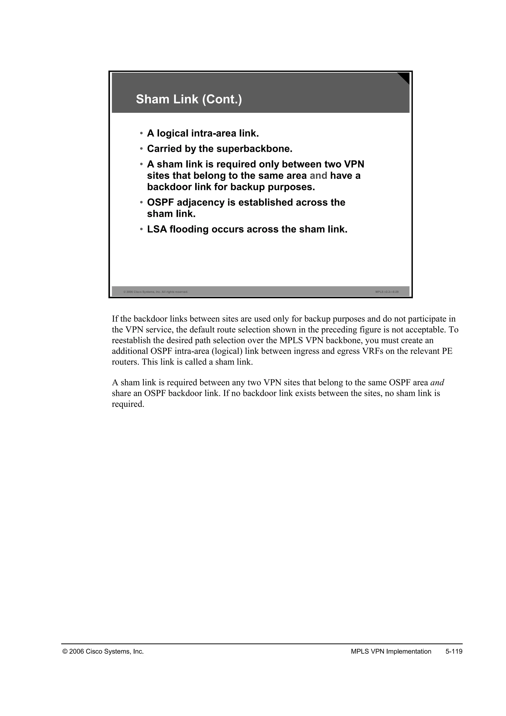 © 2006 Cisco Systems, Inc. MPLS VPN Implementation 5-119
© 2006 Cisco Systems, Inc. All rights reserved. MPLS v2.2—5-29
Sham Link (Cont.)
• A logical intra-area link.
• Carried by the superbackbone.
• A sham link is required only between two VPN
sites that belong to the same area and have a
backdoor link for backup purposes.
• OSPF adjacency is established across the
sham link.
• LSA flooding occurs across the sham link.
If the backdoor links between sites are used only for backup purposes and do not participate in
the VPN service, the default route selection shown in the preceding figure is not acceptable. To
reestablish the desired path selection over the MPLS VPN backbone, you must create an
additional OSPF intra-area (logical) link between ingress and egress VRFs on the relevant PE
routers. This link is called a sham link.
A sham link is required between any two VPN sites that belong to the same OSPF area and
share an OSPF backdoor link. If no backdoor link exists between the sites, no sham link is
required.
 