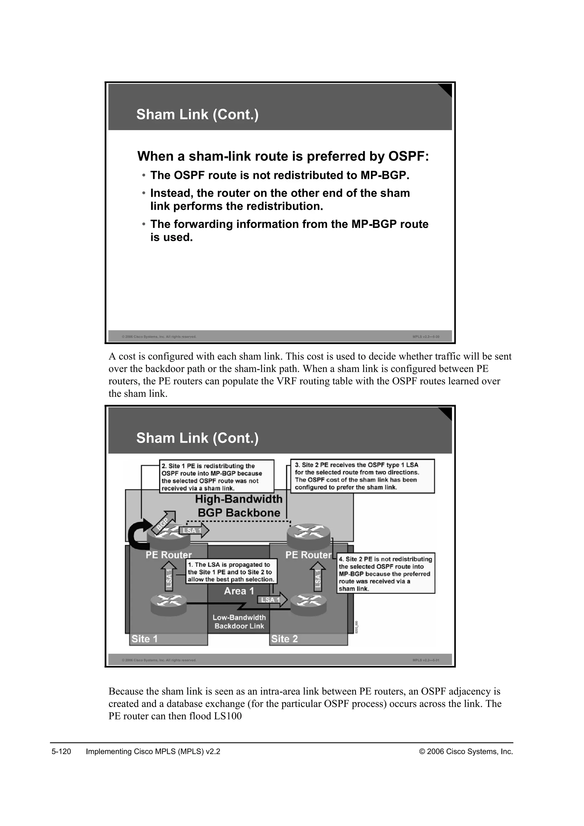 5-120 Implementing Cisco MPLS (MPLS) v2.2 © 2006 Cisco Systems, Inc.
© 2006 Cisco Systems, Inc. All rights reserved. MPLS v2.2—5-30
Sham Link (Cont.)
When a sham-link route is preferred by OSPF:
• The OSPF route is not redistributed to MP-BGP.
• Instead, the router on the other end of the sham
link performs the redistribution.
• The forwarding information from the MP-BGP route
is used.
A cost is configured with each sham link. This cost is used to decide whether traffic will be sent
over the backdoor path or the sham-link path. When a sham link is configured between PE
routers, the PE routers can populate the VRF routing table with the OSPF routes learned over
the sham link.
© 2006 Cisco Systems, Inc. All rights reserved. MPLS v2.2—5-31
Sham Link (Cont.)
Because the sham link is seen as an intra-area link between PE routers, an OSPF adjacency is
created and a database exchange (for the particular OSPF process) occurs across the link. The
PE router can then flood LS100
 