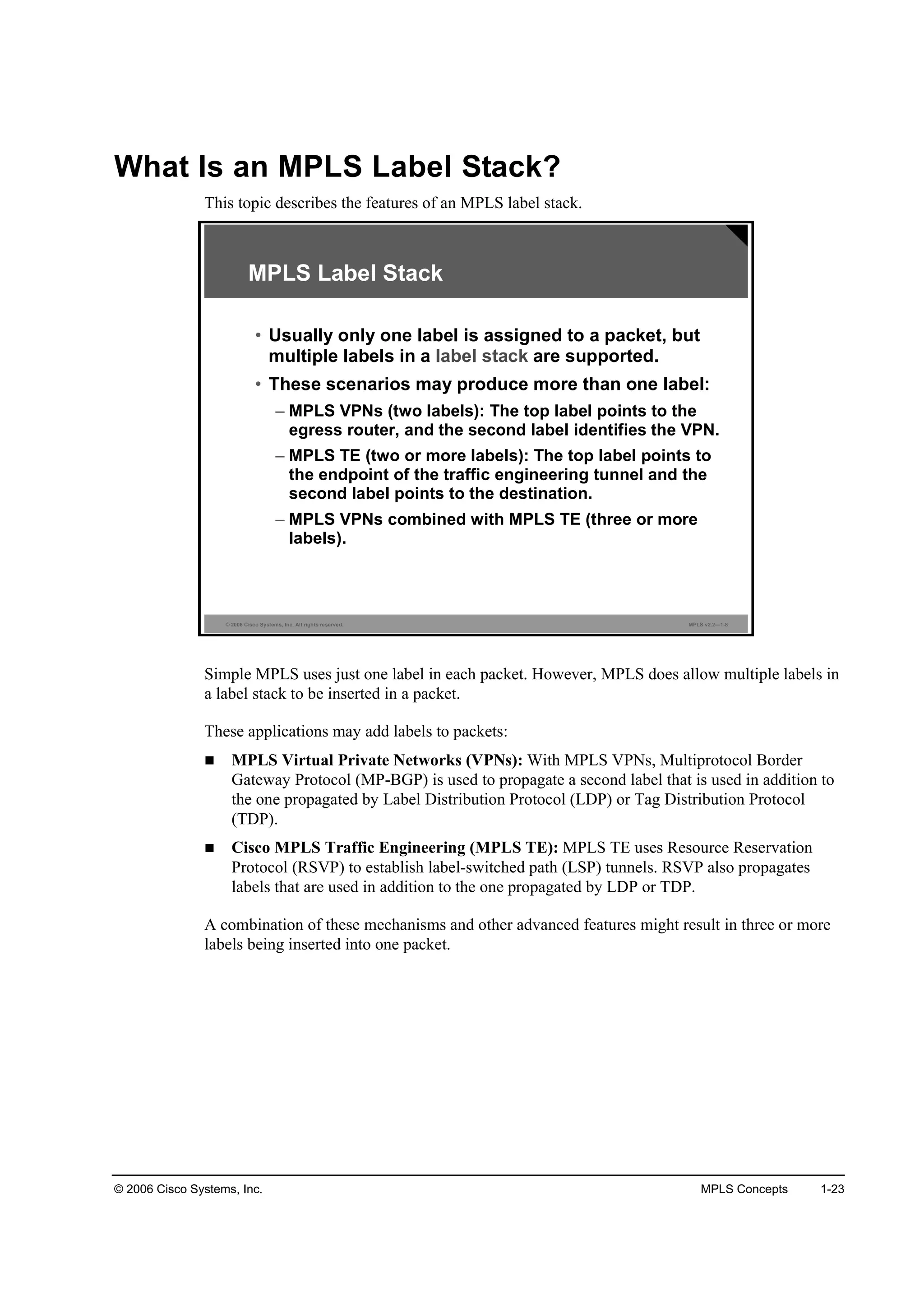 © 2006 Cisco Systems, Inc. MPLS Concepts 1-23
What Is an MPLS Label Stack?
This topic describes the features of an MPLS label stack.
© 2006 Cisco Systems, Inc. All rights reserved. MPLS v2.2—1-8
MPLS Label Stack
• Usually only one label is assigned to a packet, but
multiple labels in a label stack are supported.
• These scenarios may produce more than one label:
– MPLS VPNs (two labels): The top label points to the
egress router, and the second label identifies the VPN.
– MPLS TE (two or more labels): The top label points to
the endpoint of the traffic engineering tunnel and the
second label points to the destination.
– MPLS VPNs combined with MPLS TE (three or more
labels).
Simple MPLS uses just one label in each packet. However, MPLS does allow multiple labels in
a label stack to be inserted in a packet.
These applications may add labels to packets:
MPLS Virtual Private Networks (VPNs): With MPLS VPNs, Multiprotocol Border
Gateway Protocol (MP-BGP) is used to propagate a second label that is used in addition to
the one propagated by Label Distribution Protocol (LDP) or Tag Distribution Protocol
(TDP).
Cisco MPLS Traffic Engineering (MPLS TE): MPLS TE uses Resource Reservation
Protocol (RSVP) to establish label-switched path (LSP) tunnels. RSVP also propagates
labels that are used in addition to the one propagated by LDP or TDP.
A combination of these mechanisms and other advanced features might result in three or more
labels being inserted into one packet.
 
