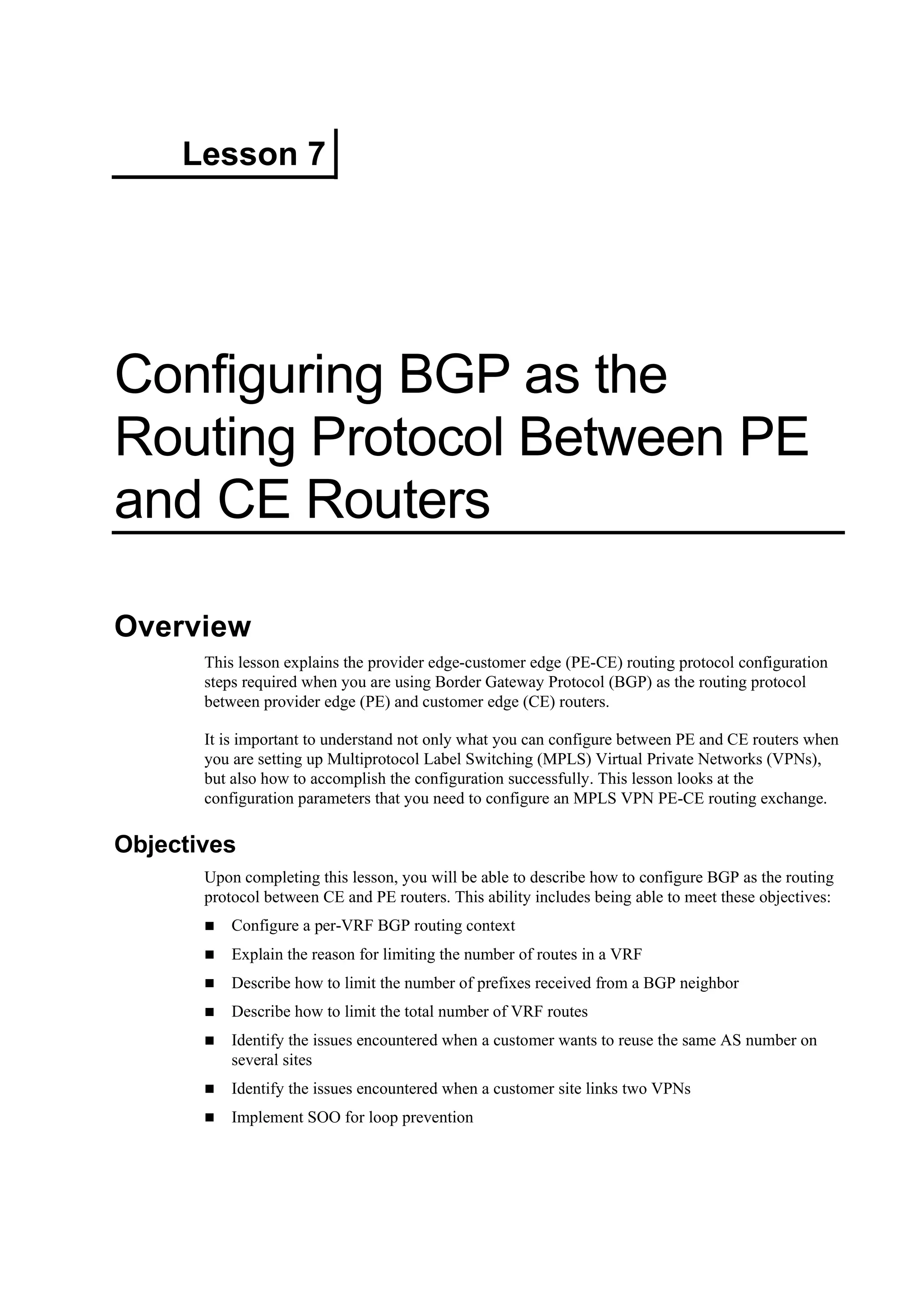 Lesson 7
Configuring BGP as the
Routing Protocol Between PE
and CE Routers
Overview
This lesson explains the provider edge-customer edge (PE-CE) routing protocol configuration
steps required when you are using Border Gateway Protocol (BGP) as the routing protocol
between provider edge (PE) and customer edge (CE) routers.
It is important to understand not only what you can configure between PE and CE routers when
you are setting up Multiprotocol Label Switching (MPLS) Virtual Private Networks (VPNs),
but also how to accomplish the configuration successfully. This lesson looks at the
configuration parameters that you need to configure an MPLS VPN PE-CE routing exchange.
Objectives
Upon completing this lesson, you will be able to describe how to configure BGP as the routing
protocol between CE and PE routers. This ability includes being able to meet these objectives:
Configure a per-VRF BGP routing context
Explain the reason for limiting the number of routes in a VRF
Describe how to limit the number of prefixes received from a BGP neighbor
Describe how to limit the total number of VRF routes
Identify the issues encountered when a customer wants to reuse the same AS number on
several sites
Identify the issues encountered when a customer site links two VPNs
Implement SOO for loop prevention
 