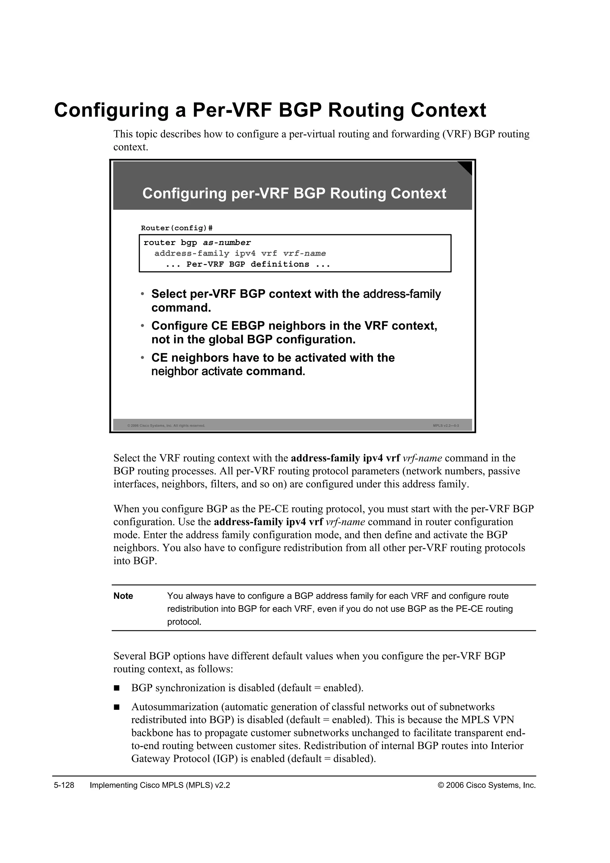 5-128 Implementing Cisco MPLS (MPLS) v2.2 © 2006 Cisco Systems, Inc.
Configuring a Per-VRF BGP Routing Context
This topic describes how to configure a per-virtual routing and forwarding (VRF) BGP routing
context.
© 2006 Cisco Systems, Inc. All rights reserved. MPLS v2.2—5-3
®±«¬»® ľą° ż­ó˛«łľ»®
żĽĽ®»­­óşżł·´§ ·°Şě Ş®ş Ş®şó˛żł»
ňňň Đ»®óĘÎÚ ŢŮĐ Ľ»ş·˛·¬·±˛­ ňňň
Î±«¬»®ř˝±˛ş·ą÷ý
• Select per-VRF BGP context with the
command.
• Configure CE EBGP neighbors in the VRF context,
not in the global BGP configuration.
• CE neighbors have to be activated with the
command.
Configuring per-VRF BGP Routing Context
Select the VRF routing context with the address-family ipv4 vrf vrf-name command in the
BGP routing processes. All per-VRF routing protocol parameters (network numbers, passive
interfaces, neighbors, filters, and so on) are configured under this address family.
When you configure BGP as the PE-CE routing protocol, you must start with the per-VRF BGP
configuration. Use the address-family ipv4 vrf vrf-name command in router configuration
mode. Enter the address family configuration mode, and then define and activate the BGP
neighbors. You also have to configure redistribution from all other per-VRF routing protocols
into BGP.
Note You always have to configure a BGP address family for each VRF and configure route
redistribution into BGP for each VRF, even if you do not use BGP as the PE-CE routing
protocol.
Several BGP options have different default values when you configure the per-VRF BGP
routing context, as follows:
BGP synchronization is disabled (default = enabled).
Autosummarization (automatic generation of classful networks out of subnetworks
redistributed into BGP) is disabled (default = enabled). This is because the MPLS VPN
backbone has to propagate customer subnetworks unchanged to facilitate transparent end-
to-end routing between customer sites. Redistribution of internal BGP routes into Interior
Gateway Protocol (IGP) is enabled (default = disabled).
 