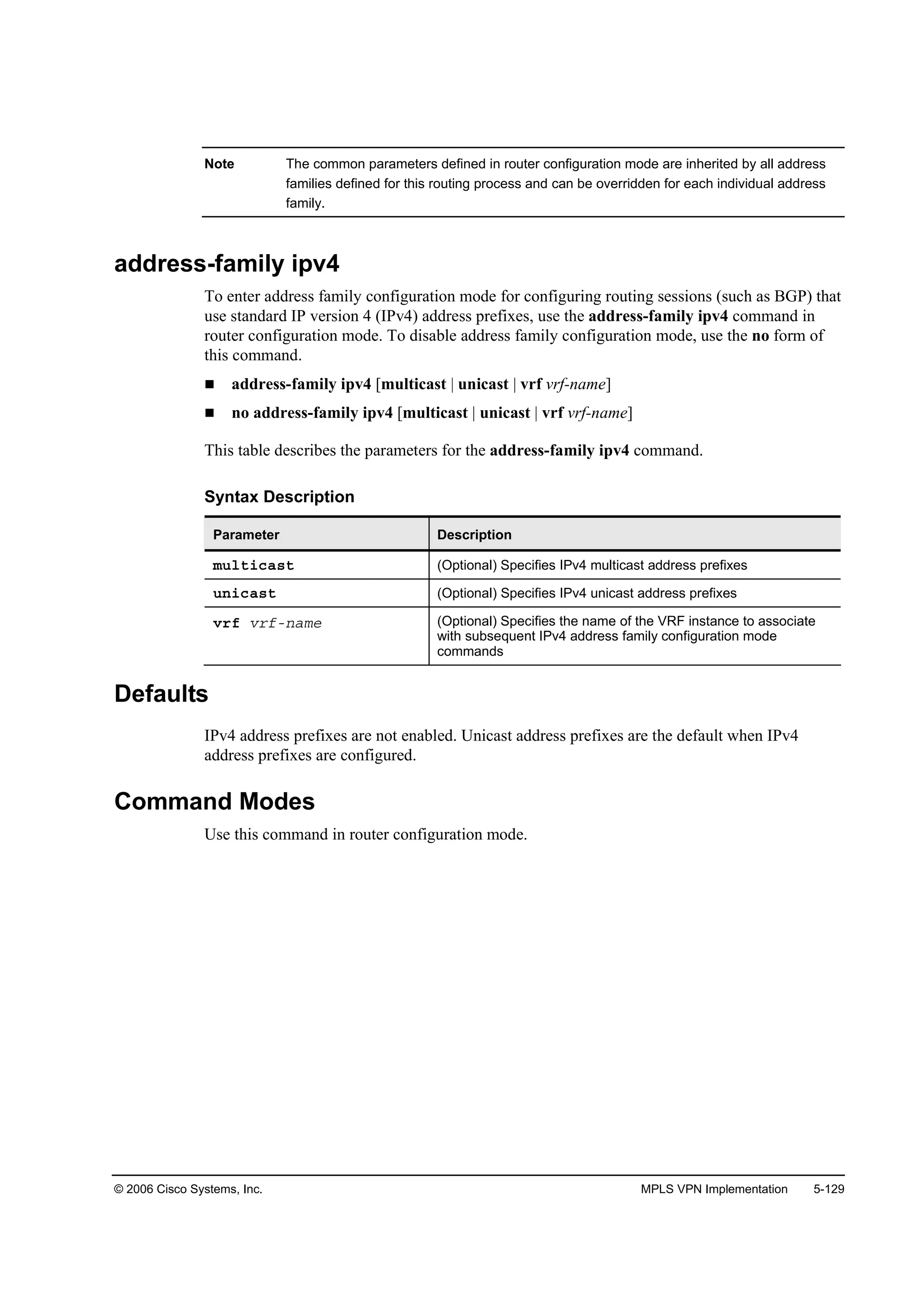 © 2006 Cisco Systems, Inc. MPLS VPN Implementation 5-129
Note The common parameters defined in router configuration mode are inherited by all address
families defined for this routing process and can be overridden for each individual address
family.
address-family ipv4
To enter address family configuration mode for configuring routing sessions (such as BGP) that
use standard IP version 4 (IPv4) address prefixes, use the address-family ipv4 command in
router configuration mode. To disable address family configuration mode, use the no form of
this command.
address-family ipv4 [multicast | unicast | vrf vrf-name]
no address-family ipv4 [multicast | unicast | vrf vrf-name]
This table describes the parameters for the address-family ipv4 command.
Syntax Description
Parameter Description
ł«´¬·˝ż­¬ (Optional) Specifies IPv4 multicast address prefixes
«˛·˝ż­¬ (Optional) Specifies IPv4 unicast address prefixes
Ş®ş Ş®şó˛żł» (Optional) Specifies the name of the VRF instance to associate
with subsequent IPv4 address family configuration mode
commands
Defaults
IPv4 address prefixes are not enabled. Unicast address prefixes are the default when IPv4
address prefixes are configured.
Command Modes
Use this command in router configuration mode.
 