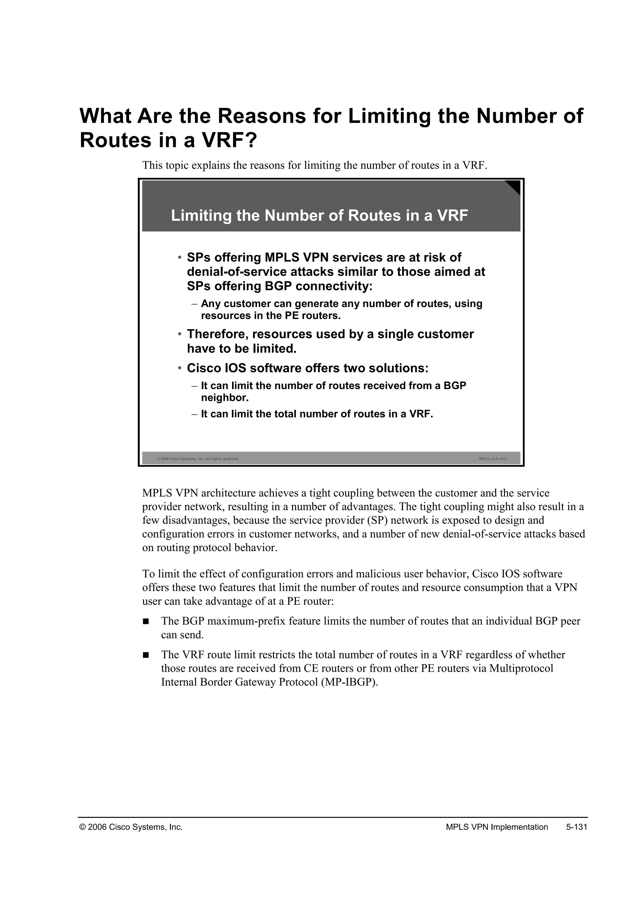 © 2006 Cisco Systems, Inc. MPLS VPN Implementation 5-131
What Are the Reasons for Limiting the Number of
Routes in a VRF?
This topic explains the reasons for limiting the number of routes in a VRF.
© 2006 Cisco Systems, Inc. All rights reserved. MPLS v2.2—5-5
Limiting the Number of Routes in a VRF
• SPs offering MPLS VPN services are at risk of
denial-of-service attacks similar to those aimed at
SPs offering BGP connectivity:
– Any customer can generate any number of routes, using
resources in the PE routers.
• Therefore, resources used by a single customer
have to be limited.
• Cisco IOS software offers two solutions:
– It can limit the number of routes received from a BGP
neighbor.
– It can limit the total number of routes in a VRF.
MPLS VPN architecture achieves a tight coupling between the customer and the service
provider network, resulting in a number of advantages. The tight coupling might also result in a
few disadvantages, because the service provider (SP) network is exposed to design and
configuration errors in customer networks, and a number of new denial-of-service attacks based
on routing protocol behavior.
To limit the effect of configuration errors and malicious user behavior, Cisco IOS software
offers these two features that limit the number of routes and resource consumption that a VPN
user can take advantage of at a PE router:
The BGP maximum-prefix feature limits the number of routes that an individual BGP peer
can send.
The VRF route limit restricts the total number of routes in a VRF regardless of whether
those routes are received from CE routers or from other PE routers via Multiprotocol
Internal Border Gateway Protocol (MP-IBGP).
 