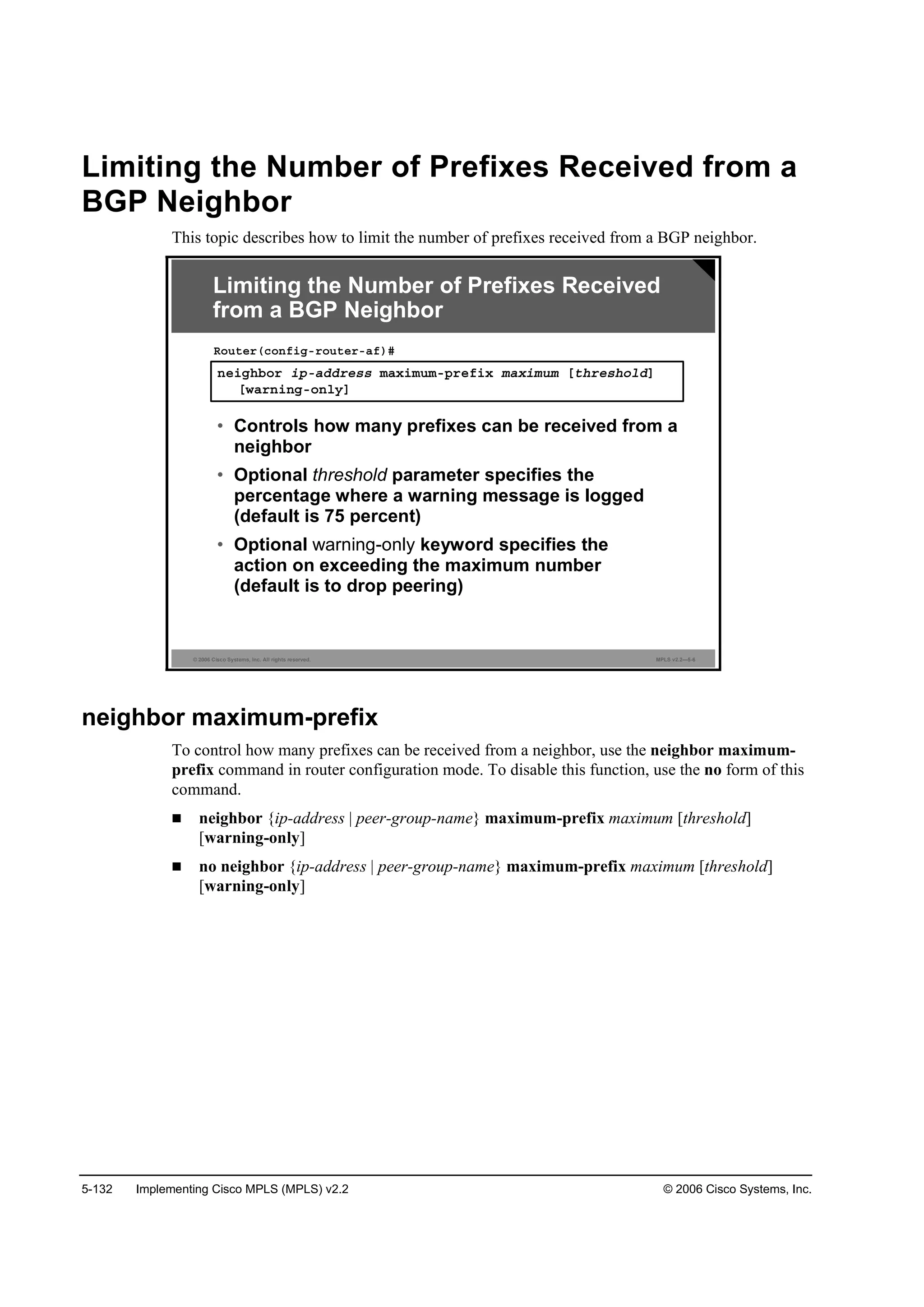 5-132 Implementing Cisco MPLS (MPLS) v2.2 © 2006 Cisco Systems, Inc.
Limiting the Number of Prefixes Received from a
BGP Neighbor
This topic describes how to limit the number of prefixes received from a BGP neighbor.
© 2006 Cisco Systems, Inc. All rights reserved. MPLS v2.2—5-6
˛»·ą¸ľ±® ·°óżĽĽ®»­­ łż¨·ł«łó°®»ş·¨ łż¨·ł«ł Ĺ¬¸®»­¸±´ĽĂ
Ĺ©ż®˛·˛ąó±˛´§Ă
Î±«¬»®ř˝±˛ş·ąó®±«¬»®óżş÷ý
• Controls how many prefixes can be received from a
neighbor
• Optional threshold parameter specifies the
percentage where a warning message is logged
(default is 75 percent)
• Optional warning-only keyword specifies the
action on exceeding the maximum number
(default is to drop peering)
Limiting the Number of Prefixes Received
from a BGP Neighbor
neighbor maximum-prefix
To control how many prefixes can be received from a neighbor, use the neighbor maximum-
prefix command in router configuration mode. To disable this function, use the no form of this
command.
neighbor {ip-address | peer-group-name} maximum-prefix maximum [threshold]
[warning-only]
no neighbor {ip-address | peer-group-name} maximum-prefix maximum [threshold]
[warning-only]
 