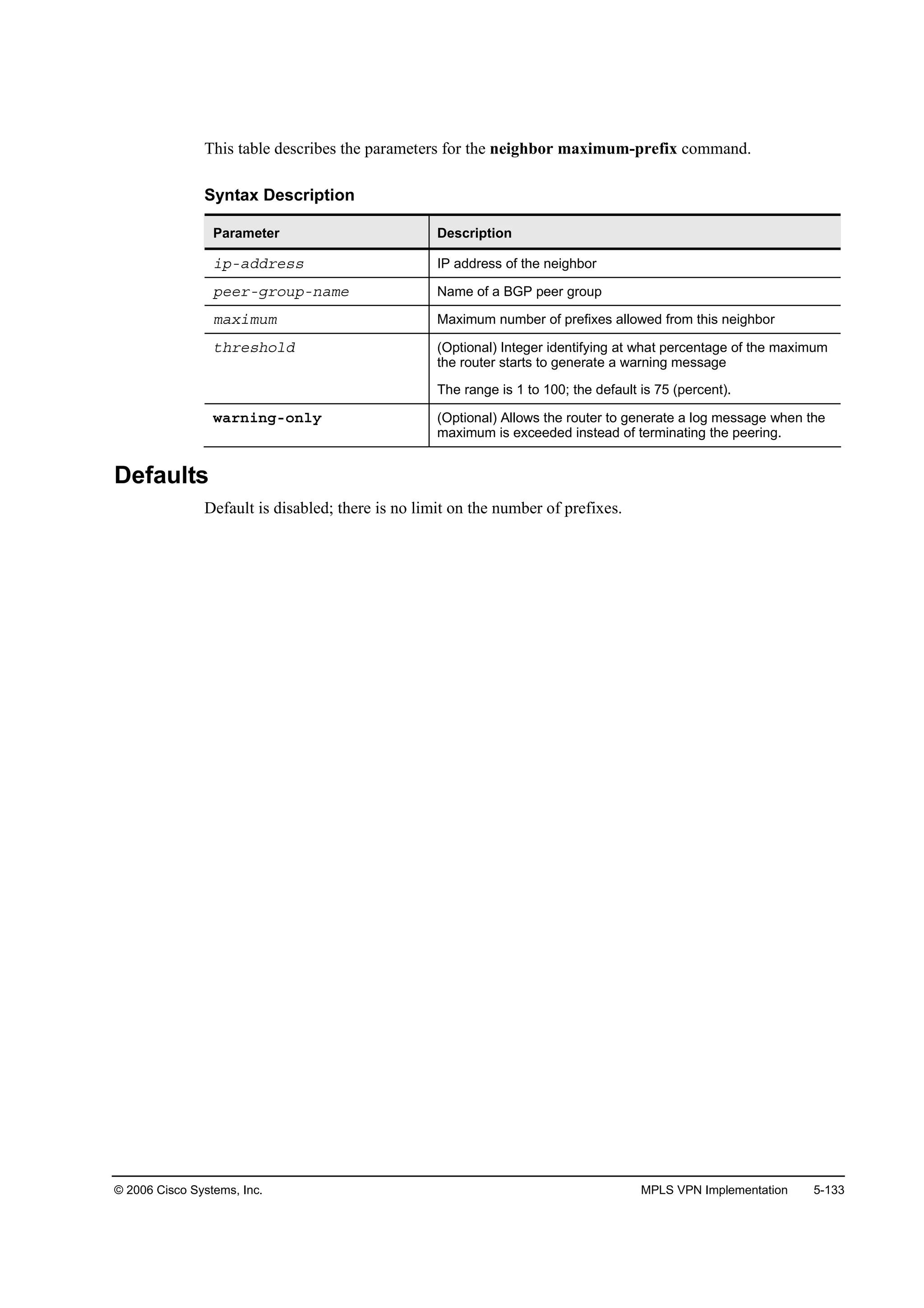 © 2006 Cisco Systems, Inc. MPLS VPN Implementation 5-133
This table describes the parameters for the neighbor maximum-prefix command.
Syntax Description
Parameter Description
·°óżĽĽ®»­­ IP address of the neighbor
°»»®óą®±«°ó˛żł» Name of a BGP peer group
łż¨·ł«ł Maximum number of prefixes allowed from this neighbor
¬¸®»­¸±´Ľ (Optional) Integer identifying at what percentage of the maximum
the router starts to generate a warning message
The range is 1 to 100; the default is 75 (percent).
©ż®˛·˛ąó±˛´§ (Optional) Allows the router to generate a log message when the
maximum is exceeded instead of terminating the peering.
Defaults
Default is disabled; there is no limit on the number of prefixes.
 