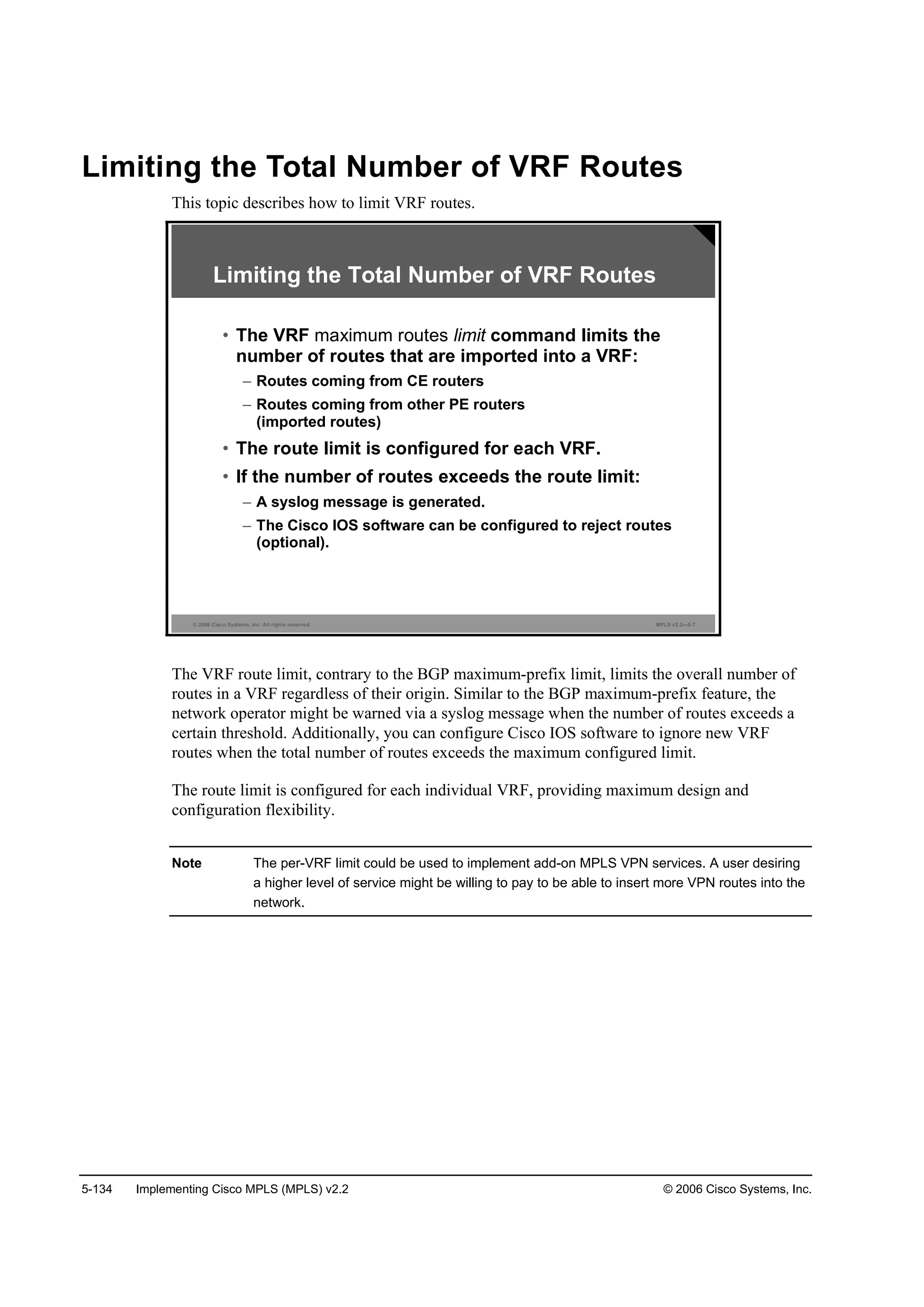5-134 Implementing Cisco MPLS (MPLS) v2.2 © 2006 Cisco Systems, Inc.
Limiting the Total Number of VRF Routes
This topic describes how to limit VRF routes.
© 2006 Cisco Systems, Inc. All rights reserved. MPLS v2.2—5-7
Limiting the Total Number of VRF Routes
• The VRF maximum routes limit command limits the
number of routes that are imported into a VRF:
– Routes coming from CE routers
– Routes coming from other PE routers
(imported routes)
• The route limit is configured for each VRF.
• If the number of routes exceeds the route limit:
– A syslog message is generated.
– The Cisco IOS software can be configured to reject routes
(optional).
The VRF route limit, contrary to the BGP maximum-prefix limit, limits the overall number of
routes in a VRF regardless of their origin. Similar to the BGP maximum-prefix feature, the
network operator might be warned via a syslog message when the number of routes exceeds a
certain threshold. Additionally, you can configure Cisco IOS software to ignore new VRF
routes when the total number of routes exceeds the maximum configured limit.
The route limit is configured for each individual VRF, providing maximum design and
configuration flexibility.
Note The per-VRF limit could be used to implement add-on MPLS VPN services. A user desiring
a higher level of service might be willing to pay to be able to insert more VPN routes into the
network.
 