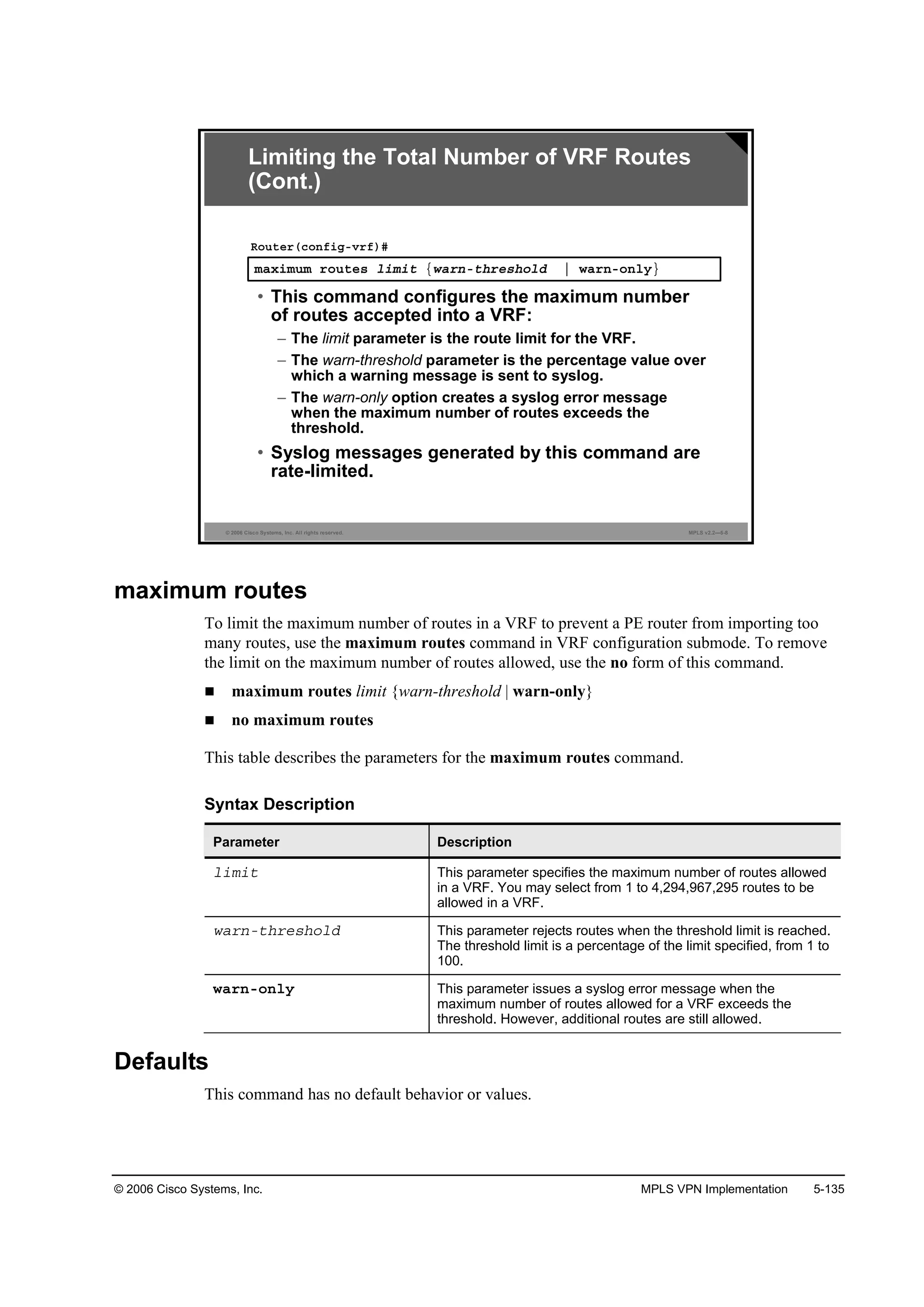 © 2006 Cisco Systems, Inc. MPLS VPN Implementation 5-135
© 2006 Cisco Systems, Inc. All rights reserved. MPLS v2.2—5-8
łż¨·ł«ł ®±«¬»­ ´·ł·¬ Ą©ż®˛ó¬¸®»­¸±´Ľ ¤ ©ż®˛ó±˛´§Ł
Î±«¬»®ř˝±˛ş·ąóŞ®ş÷ý
• This command configures the maximum number
of routes accepted into a VRF:
– The limit parameter is the route limit for the VRF.
– The warn-threshold parameter is the percentage value over
which a warning message is sent to syslog.
– The warn-only option creates a syslog error message
when the maximum number of routes exceeds the
threshold.
• Syslog messages generated by this command are
rate-limited.
Limiting the Total Number of VRF Routes
(Cont.)
maximum routes
To limit the maximum number of routes in a VRF to prevent a PE router from importing too
many routes, use the maximum routes command in VRF configuration submode. To remove
the limit on the maximum number of routes allowed, use the no form of this command.
maximum routes limit {warn-threshold | warn-only}
no maximum routes
This table describes the parameters for the maximum routes command.
Syntax Description
Parameter Description
´·ł·¬ This parameter specifies the maximum number of routes allowed
in a VRF. You may select from 1 to 4,294,967,295 routes to be
allowed in a VRF.
©ż®˛ó¬¸®»­¸±´Ľ This parameter rejects routes when the threshold limit is reached.
The threshold limit is a percentage of the limit specified, from 1 to
100.
©ż®˛ó±˛´§ This parameter issues a syslog error message when the
maximum number of routes allowed for a VRF exceeds the
threshold. However, additional routes are still allowed.
Defaults
This command has no default behavior or values.
 