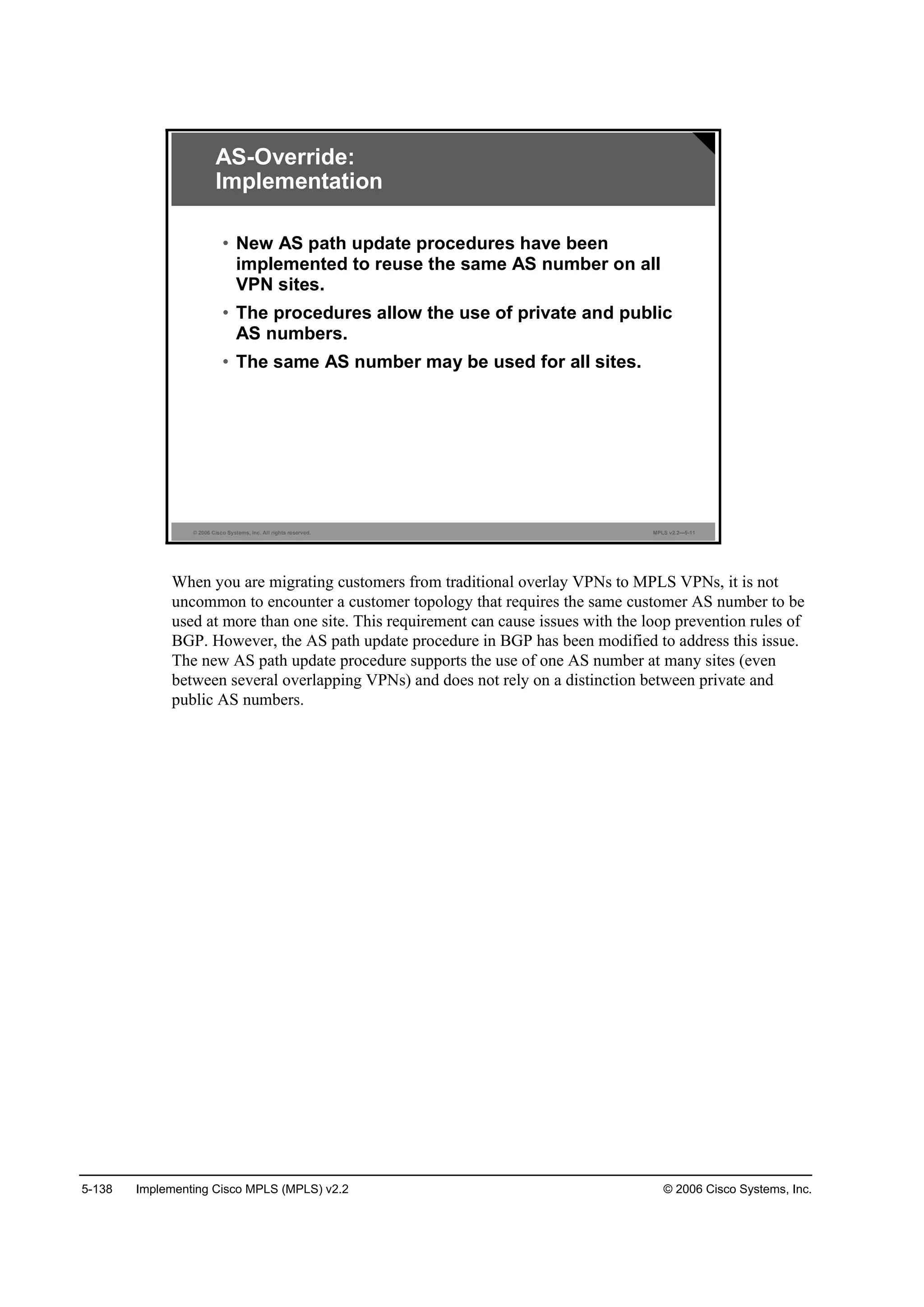 5-138 Implementing Cisco MPLS (MPLS) v2.2 © 2006 Cisco Systems, Inc.
© 2006 Cisco Systems, Inc. All rights reserved. MPLS v2.2—5-11
AS-Override:
Implementation
• New AS path update procedures have been
implemented to reuse the same AS number on all
VPN sites.
• The procedures allow the use of private and public
AS numbers.
• The same AS number may be used for all sites.
When you are migrating customers from traditional overlay VPNs to MPLS VPNs, it is not
uncommon to encounter a customer topology that requires the same customer AS number to be
used at more than one site. This requirement can cause issues with the loop prevention rules of
BGP. However, the AS path update procedure in BGP has been modified to address this issue.
The new AS path update procedure supports the use of one AS number at many sites (even
between several overlapping VPNs) and does not rely on a distinction between private and
public AS numbers.
 