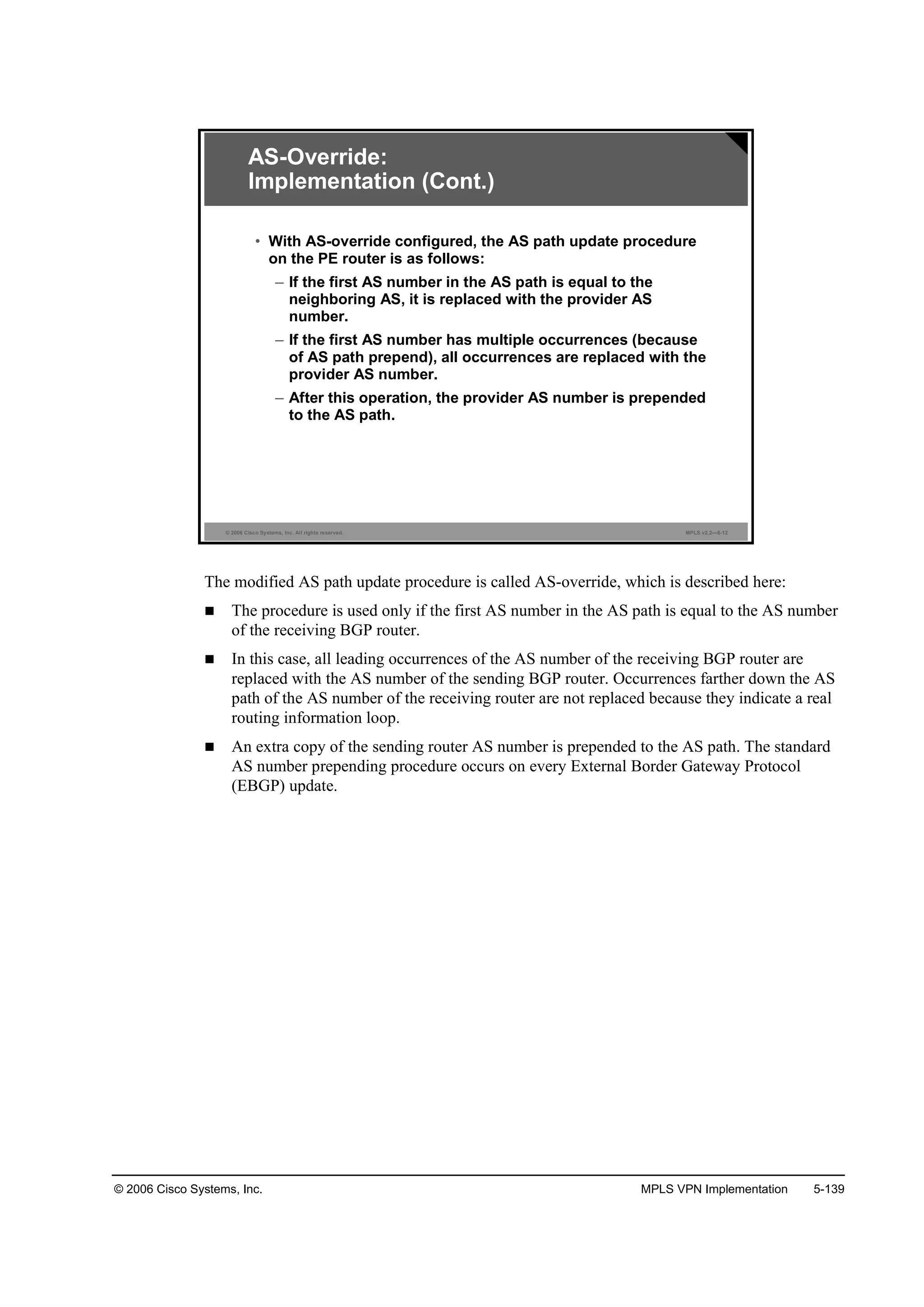 © 2006 Cisco Systems, Inc. MPLS VPN Implementation 5-139
© 2006 Cisco Systems, Inc. All rights reserved. MPLS v2.2—5-12
AS-Override:
Implementation (Cont.)
• With AS-override configured, the AS path update procedure
on the PE router is as follows:
– If the first AS number in the AS path is equal to the
neighboring AS, it is replaced with the provider AS
number.
– If the first AS number has multiple occurrences (because
of AS path prepend), all occurrences are replaced with the
provider AS number.
– After this operation, the provider AS number is prepended
to the AS path.
The modified AS path update procedure is called AS-override, which is described here:
The procedure is used only if the first AS number in the AS path is equal to the AS number
of the receiving BGP router.
In this case, all leading occurrences of the AS number of the receiving BGP router are
replaced with the AS number of the sending BGP router. Occurrences farther down the AS
path of the AS number of the receiving router are not replaced because they indicate a real
routing information loop.
An extra copy of the sending router AS number is prepended to the AS path. The standard
AS number prepending procedure occurs on every External Border Gateway Protocol
(EBGP) update.
 