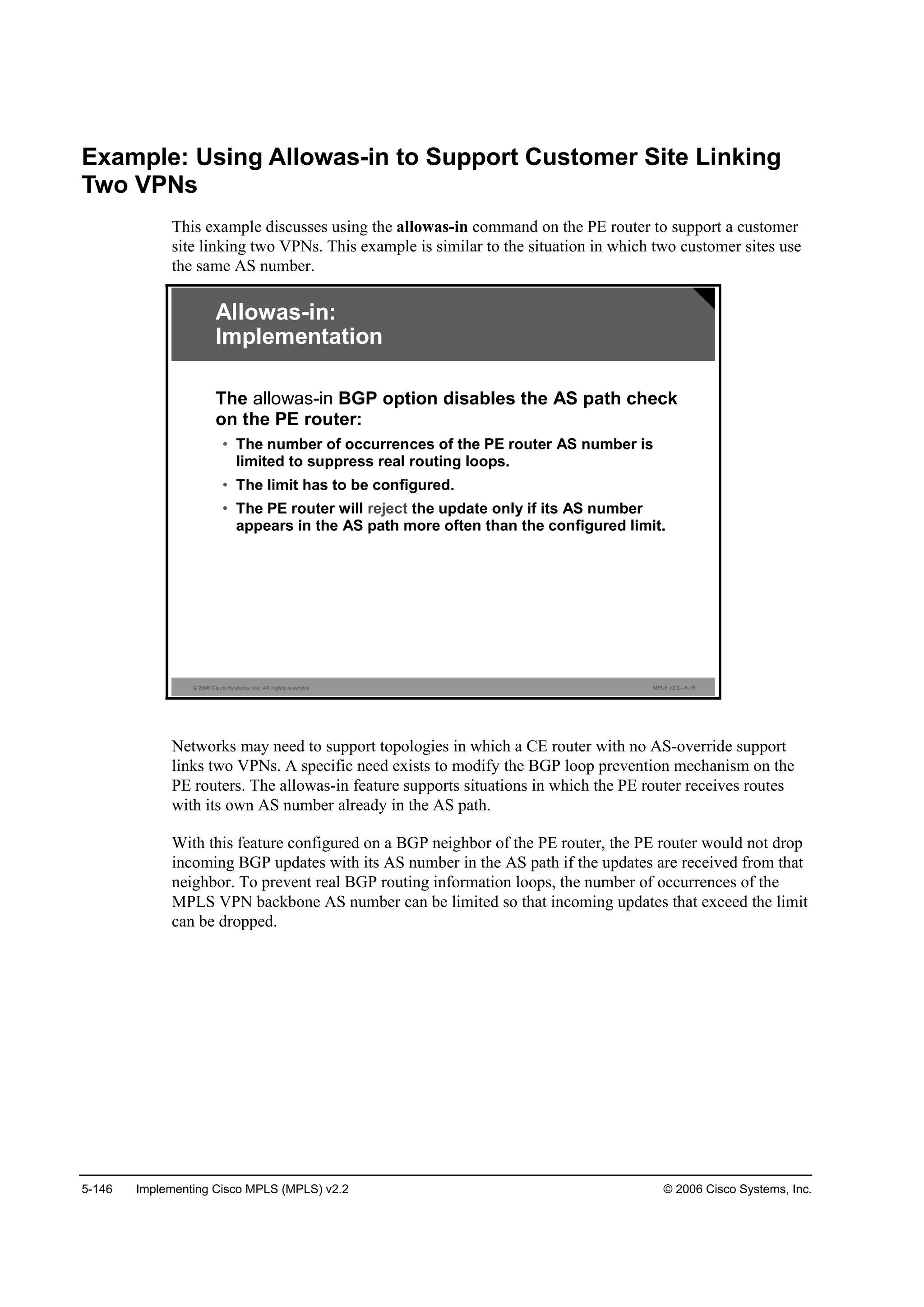 5-146 Implementing Cisco MPLS (MPLS) v2.2 © 2006 Cisco Systems, Inc.
Example: Using Allowas-in to Support Customer Site Linking
Two VPNs
This example discusses using the allowas-in command on the PE router to support a customer
site linking two VPNs. This example is similar to the situation in which two customer sites use
the same AS number.
© 2006 Cisco Systems, Inc. All rights reserved. MPLS v2.2—5-19
Allowas-in:
Implementation
The allowas-in BGP option disables the AS path check
on the PE router:
• The number of occurrences of the PE router AS number is
limited to suppress real routing loops.
• The limit has to be configured.
• The PE router will reject the update only if its AS number
appears in the AS path more often than the configured limit.
Networks may need to support topologies in which a CE router with no AS-override support
links two VPNs. A specific need exists to modify the BGP loop prevention mechanism on the
PE routers. The allowas-in feature supports situations in which the PE router receives routes
with its own AS number already in the AS path.
With this feature configured on a BGP neighbor of the PE router, the PE router would not drop
incoming BGP updates with its AS number in the AS path if the updates are received from that
neighbor. To prevent real BGP routing information loops, the number of occurrences of the
MPLS VPN backbone AS number can be limited so that incoming updates that exceed the limit
can be dropped.
 
