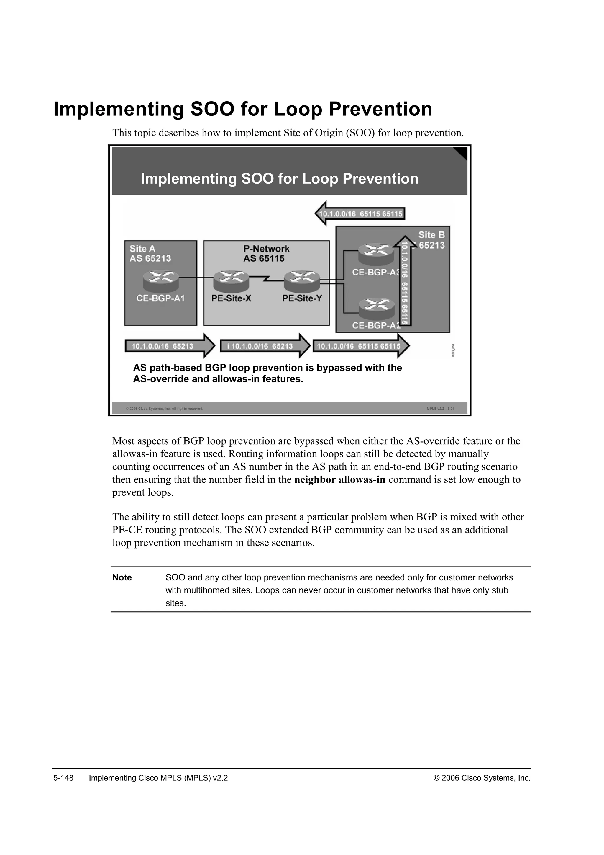 5-148 Implementing Cisco MPLS (MPLS) v2.2 © 2006 Cisco Systems, Inc.
Implementing SOO for Loop Prevention
This topic describes how to implement Site of Origin (SOO) for loop prevention.
© 2006 Cisco Systems, Inc. All rights reserved. MPLS v2.2—5-21
AS path-based BGP loop prevention is bypassed with the
AS-override and allowas-in features.
Implementing SOO for Loop Prevention
Most aspects of BGP loop prevention are bypassed when either the AS-override feature or the
allowas-in feature is used. Routing information loops can still be detected by manually
counting occurrences of an AS number in the AS path in an end-to-end BGP routing scenario
then ensuring that the number field in the neighbor allowas-in command is set low enough to
prevent loops.
The ability to still detect loops can present a particular problem when BGP is mixed with other
PE-CE routing protocols. The SOO extended BGP community can be used as an additional
loop prevention mechanism in these scenarios.
Note SOO and any other loop prevention mechanisms are needed only for customer networks
with multihomed sites. Loops can never occur in customer networks that have only stub
sites.
 