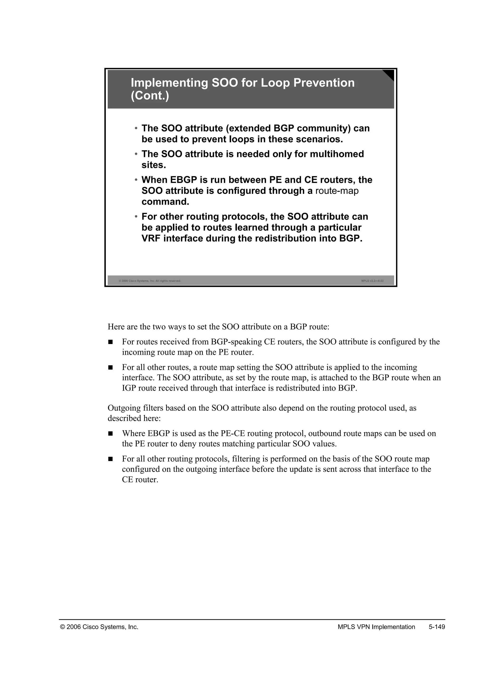 © 2006 Cisco Systems, Inc. MPLS VPN Implementation 5-149
© 2006 Cisco Systems, Inc. All rights reserved. MPLS v2.2—5-22
• The SOO attribute (extended BGP community) can
be used to prevent loops in these scenarios.
• The SOO attribute is needed only for multihomed
sites.
• When EBGP is run between PE and CE routers, the
SOO attribute is configured through a route-map
command.
• For other routing protocols, the SOO attribute can
be applied to routes learned through a particular
VRF interface during the redistribution into BGP.
Implementing SOO for Loop Prevention
(Cont.)
Here are the two ways to set the SOO attribute on a BGP route:
For routes received from BGP-speaking CE routers, the SOO attribute is configured by the
incoming route map on the PE router.
For all other routes, a route map setting the SOO attribute is applied to the incoming
interface. The SOO attribute, as set by the route map, is attached to the BGP route when an
IGP route received through that interface is redistributed into BGP.
Outgoing filters based on the SOO attribute also depend on the routing protocol used, as
described here:
Where EBGP is used as the PE-CE routing protocol, outbound route maps can be used on
the PE router to deny routes matching particular SOO values.
For all other routing protocols, filtering is performed on the basis of the SOO route map
configured on the outgoing interface before the update is sent across that interface to the
CE router.
 
