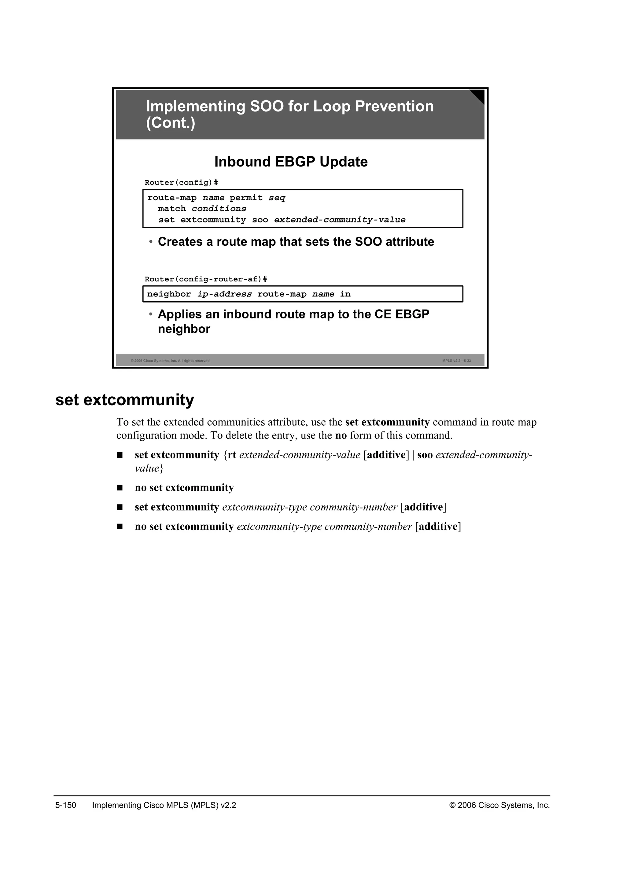5-150 Implementing Cisco MPLS (MPLS) v2.2 © 2006 Cisco Systems, Inc.
© 2006 Cisco Systems, Inc. All rights reserved. MPLS v2.2—5-23
®±«¬»ółż° ˛żł» °»®ł·¬ ­»Ż
łż¬˝¸ ˝±˛Ľ·¬·±˛­
­»¬ »¨¬˝±łł«˛·¬§ ­±± »¨¬»˛Ľ»Ľó˝±łł«˛·¬§óŞż´«»
Î±«¬»®ř˝±˛ş·ą÷ý
• Creates a route map that sets the SOO attribute
˛»·ą¸ľ±® ·°óżĽĽ®»­­ ®±«¬»ółż° ˛żł» ·˛
Î±«¬»®ř˝±˛ş·ąó®±«¬»®óżş÷ý
• Applies an inbound route map to the CE EBGP
neighbor
Inbound EBGP Update
Implementing SOO for Loop Prevention
(Cont.)
set extcommunity
To set the extended communities attribute, use the set extcommunity command in route map
configuration mode. To delete the entry, use the no form of this command.
set extcommunity {rt extended-community-value [additive] | soo extended-community-
value}
no set extcommunity
set extcommunity extcommunity-type community-number [additive]
no set extcommunity extcommunity-type community-number [additive]
 