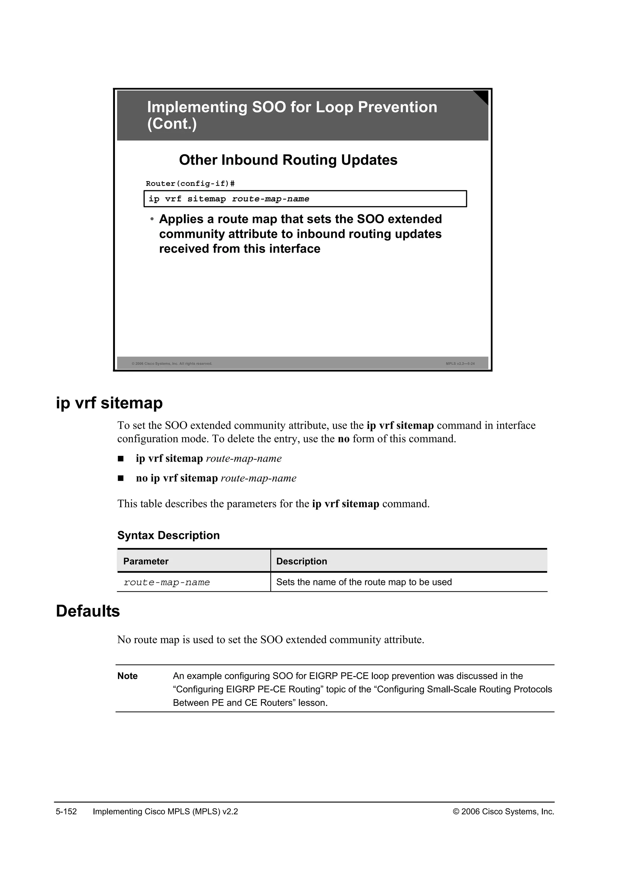 5-152 Implementing Cisco MPLS (MPLS) v2.2 © 2006 Cisco Systems, Inc.
© 2006 Cisco Systems, Inc. All rights reserved. MPLS v2.2—5-24
·° Ş®ş ­·¬»łż° ®±«¬»ółż°ó˛żł»
Î±«¬»®ř˝±˛ş·ąó·ş÷ý
• Applies a route map that sets the SOO extended
community attribute to inbound routing updates
received from this interface
Other Inbound Routing Updates
Implementing SOO for Loop Prevention
(Cont.)
ip vrf sitemap
To set the SOO extended community attribute, use the ip vrf sitemap command in interface
configuration mode. To delete the entry, use the no form of this command.
ip vrf sitemap route-map-name
no ip vrf sitemap route-map-name
This table describes the parameters for the ip vrf sitemap command.
Syntax Description
Parameter Description
®±«¬»ółż°ó˛żł» Sets the name of the route map to be used
Defaults
No route map is used to set the SOO extended community attribute.
Note An example configuring SOO for EIGRP PE-CE loop prevention was discussed in the
“Configuring EIGRP PE-CE Routing” topic of the “Configuring Small-Scale Routing Protocols
Between PE and CE Routers” lesson.
 