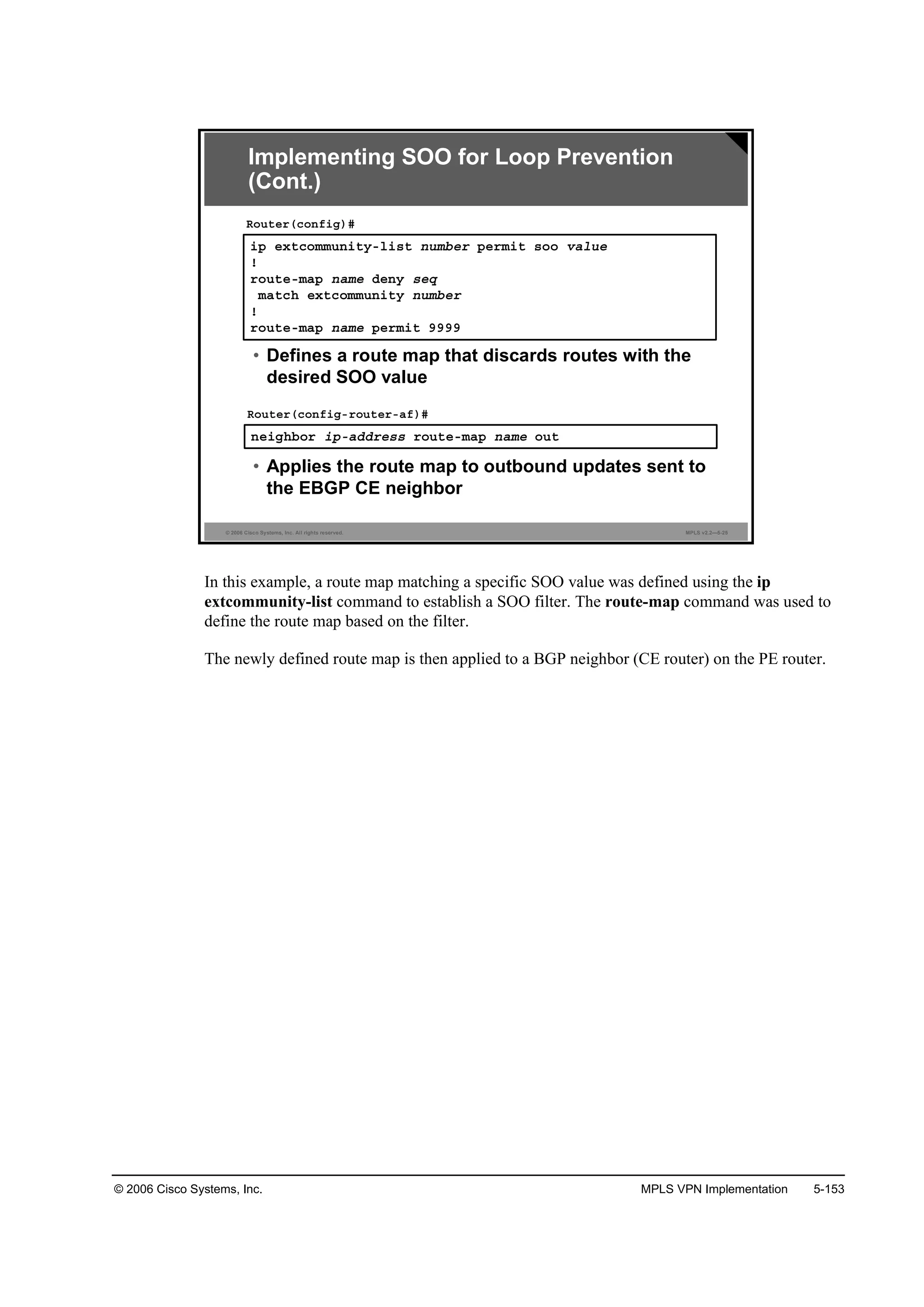 © 2006 Cisco Systems, Inc. MPLS VPN Implementation 5-153
© 2006 Cisco Systems, Inc. All rights reserved. MPLS v2.2—5-25
·° »¨¬˝±łł«˛·¬§ó´·­¬ ˛«łľ»® °»®ł·¬ ­±± Şż´«»
˙
®±«¬»ółż° ˛żł» Ľ»˛§ ­»Ż
łż¬˝¸ »¨¬˝±łł«˛·¬§ ˛«łľ»®
˙
®±«¬»ółż° ˛żł» °»®ł·¬ çççç
Î±«¬»®ř˝±˛ş·ą÷ý
• Defines a route map that discards routes with the
desired SOO value
˛»·ą¸ľ±® ·°óżĽĽ®»­­ ®±«¬»ółż° ˛żł» ±«¬
Î±«¬»®ř˝±˛ş·ąó®±«¬»®óżş÷ý
• Applies the route map to outbound updates sent to
the EBGP CE neighbor
Implementing SOO for Loop Prevention
(Cont.)
In this example, a route map matching a specific SOO value was defined using the ip
extcommunity-list command to establish a SOO filter. The route-map command was used to
define the route map based on the filter.
The newly defined route map is then applied to a BGP neighbor (CE router) on the PE router.
 