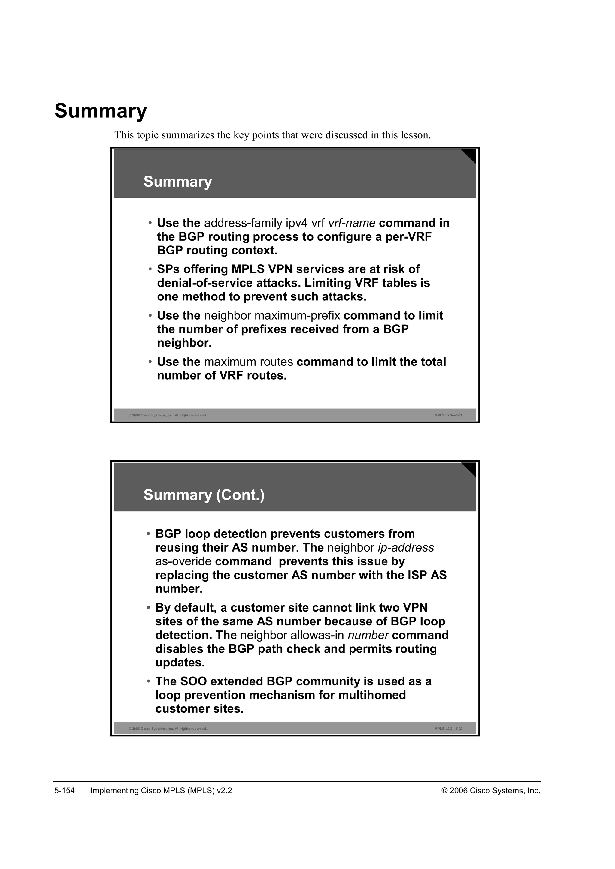 5-154 Implementing Cisco MPLS (MPLS) v2.2 © 2006 Cisco Systems, Inc.
Summary
This topic summarizes the key points that were discussed in this lesson.
© 2006 Cisco Systems, Inc. All rights reserved. MPLS v2.2—5-26
Summary
• Use the address-family ipv4 vrf vrf-name command in
the BGP routing process to configure a per-VRF
BGP routing context.
• SPs offering MPLS VPN services are at risk of
denial-of-service attacks. Limiting VRF tables is
one method to prevent such attacks.
• Use the neighbor maximum-prefix command to limit
the number of prefixes received from a BGP
neighbor.
• Use the maximum routes command to limit the total
number of VRF routes.
© 2006 Cisco Systems, Inc. All rights reserved. MPLS v2.2—5-27
• BGP loop detection prevents customers from
reusing their AS number. The neighbor ip-address
as-overide command prevents this issue by
replacing the customer AS number with the ISP AS
number.
• By default, a customer site cannot link two VPN
sites of the same AS number because of BGP loop
detection. The neighbor allowas-in number command
disables the BGP path check and permits routing
updates.
• The SOO extended BGP community is used as a
loop prevention mechanism for multihomed
customer sites.
Summary (Cont.)
 
