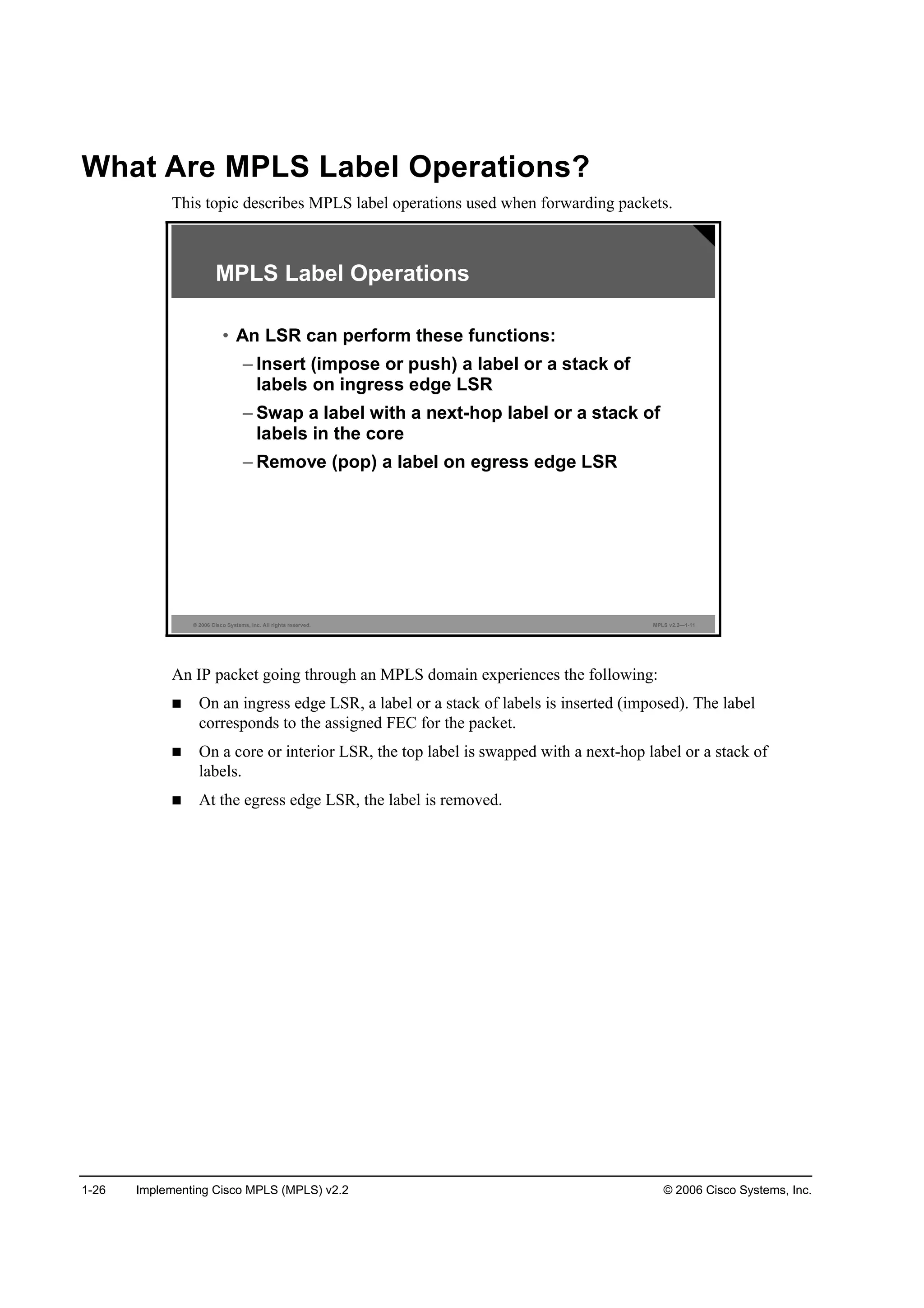 1-26 Implementing Cisco MPLS (MPLS) v2.2 © 2006 Cisco Systems, Inc.
What Are MPLS Label Operations?
This topic describes MPLS label operations used when forwarding packets.
© 2006 Cisco Systems, Inc. All rights reserved. MPLS v2.2—1-11
MPLS Label Operations
• An LSR can perform these functions:
– Insert (impose or push) a label or a stack of
labels on ingress edge LSR
– Swap a label with a next-hop label or a stack of
labels in the core
– Remove (pop) a label on egress edge LSR
An IP packet going through an MPLS domain experiences the following:
On an ingress edge LSR, a label or a stack of labels is inserted (imposed). The label
corresponds to the assigned FEC for the packet.
On a core or interior LSR, the top label is swapped with a next-hop label or a stack of
labels.
At the egress edge LSR, the label is removed.
 