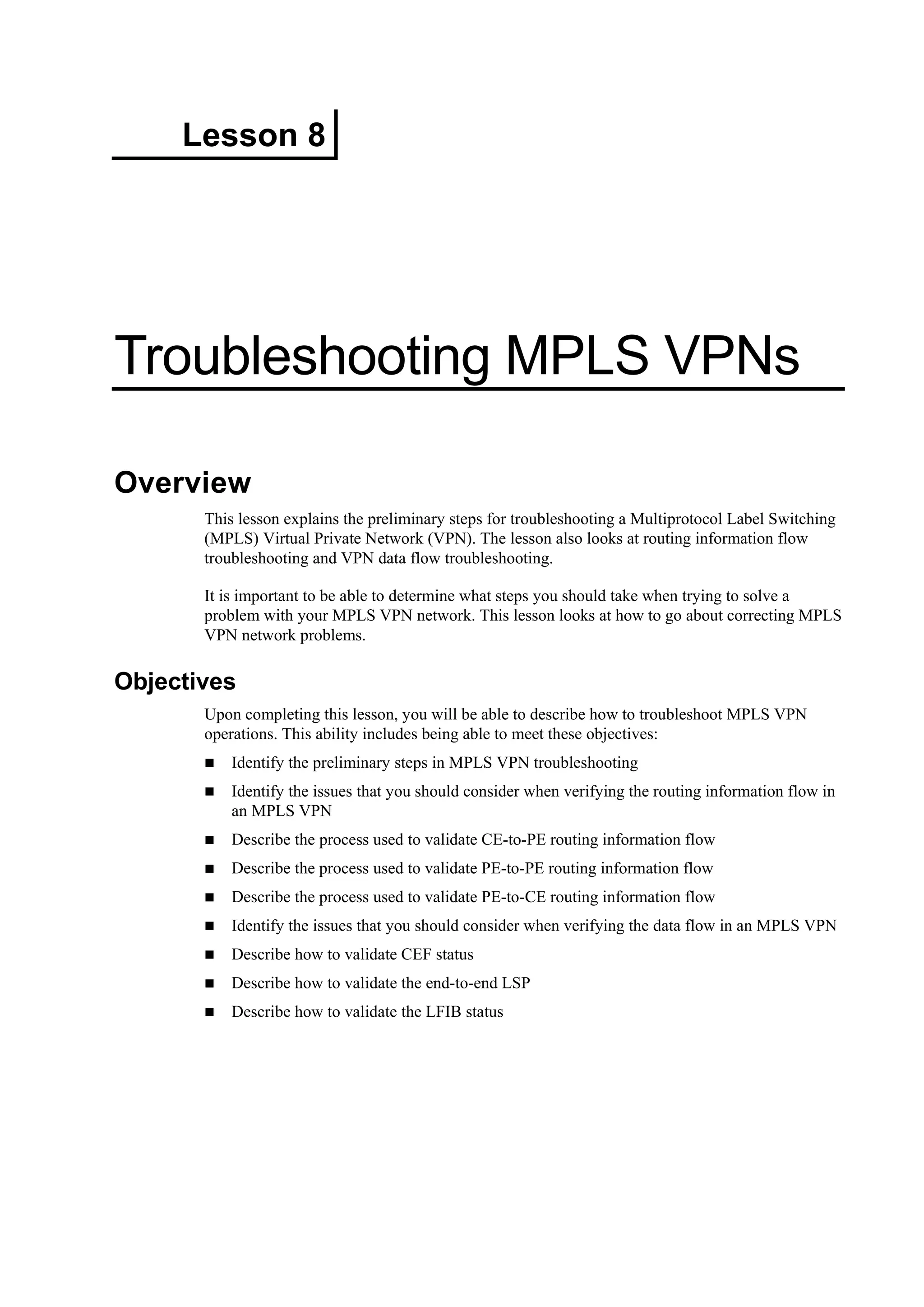 Lesson 8
Troubleshooting MPLS VPNs
Overview
This lesson explains the preliminary steps for troubleshooting a Multiprotocol Label Switching
(MPLS) Virtual Private Network (VPN). The lesson also looks at routing information flow
troubleshooting and VPN data flow troubleshooting.
It is important to be able to determine what steps you should take when trying to solve a
problem with your MPLS VPN network. This lesson looks at how to go about correcting MPLS
VPN network problems.
Objectives
Upon completing this lesson, you will be able to describe how to troubleshoot MPLS VPN
operations. This ability includes being able to meet these objectives:
Identify the preliminary steps in MPLS VPN troubleshooting
Identify the issues that you should consider when verifying the routing information flow in
an MPLS VPN
Describe the process used to validate CE-to-PE routing information flow
Describe the process used to validate PE-to-PE routing information flow
Describe the process used to validate PE-to-CE routing information flow
Identify the issues that you should consider when verifying the data flow in an MPLS VPN
Describe how to validate CEF status
Describe how to validate the end-to-end LSP
Describe how to validate the LFIB status
 