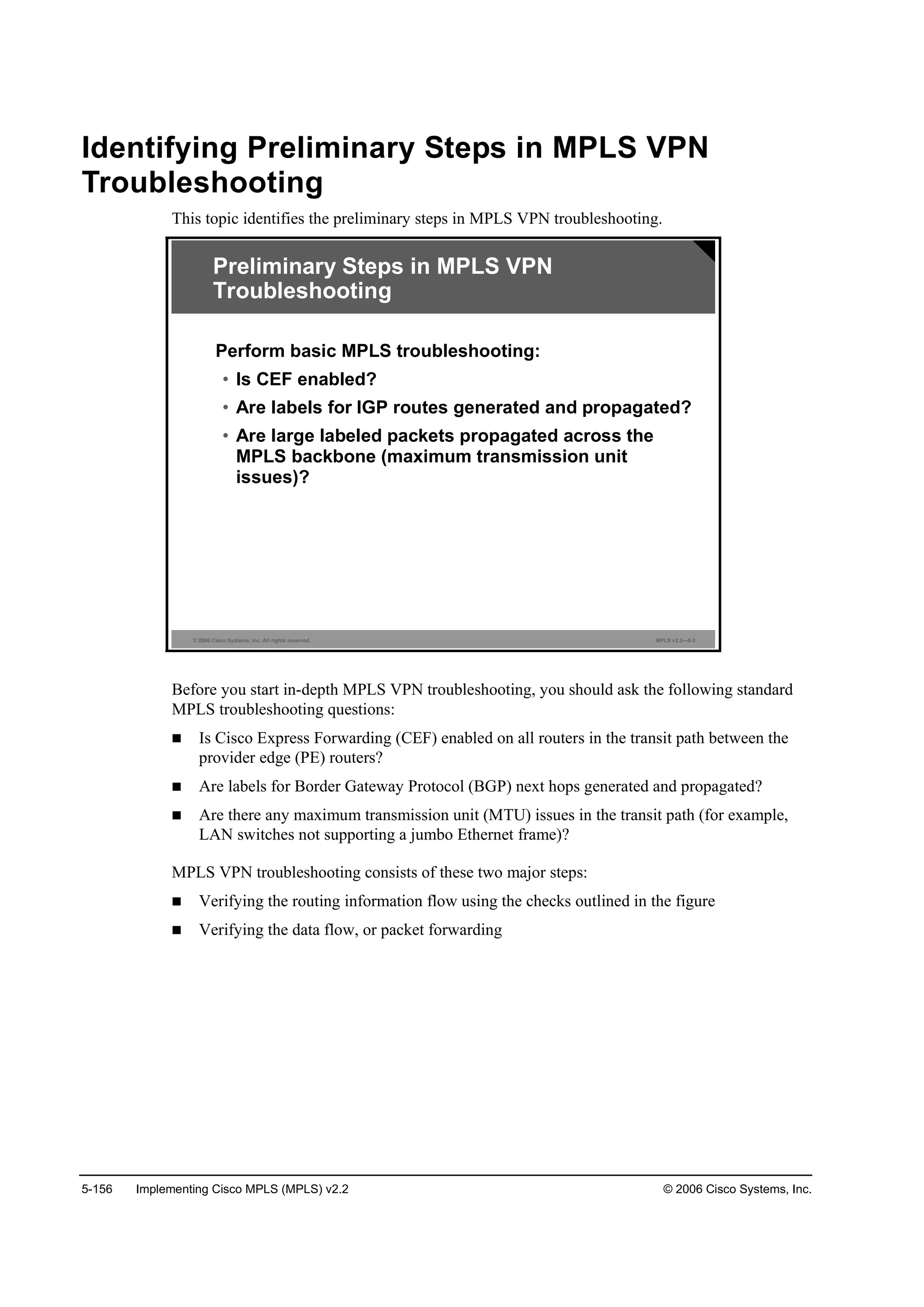 5-156 Implementing Cisco MPLS (MPLS) v2.2 © 2006 Cisco Systems, Inc.
Identifying Preliminary Steps in MPLS VPN
Troubleshooting
This topic identifies the preliminary steps in MPLS VPN troubleshooting.
© 2006 Cisco Systems, Inc. All rights reserved. MPLS v2.2—5-3
Preliminary Steps in MPLS VPN
Troubleshooting
Perform basic MPLS troubleshooting:
• Is CEF enabled?
• Are labels for IGP routes generated and propagated?
• Are large labeled packets propagated across the
MPLS backbone (maximum transmission unit
issues)?
Before you start in-depth MPLS VPN troubleshooting, you should ask the following standard
MPLS troubleshooting questions:
Is Cisco Express Forwarding (CEF) enabled on all routers in the transit path between the
provider edge (PE) routers?
Are labels for Border Gateway Protocol (BGP) next hops generated and propagated?
Are there any maximum transmission unit (MTU) issues in the transit path (for example,
LAN switches not supporting a jumbo Ethernet frame)?
MPLS VPN troubleshooting consists of these two major steps:
Verifying the routing information flow using the checks outlined in the figure
Verifying the data flow, or packet forwarding
 