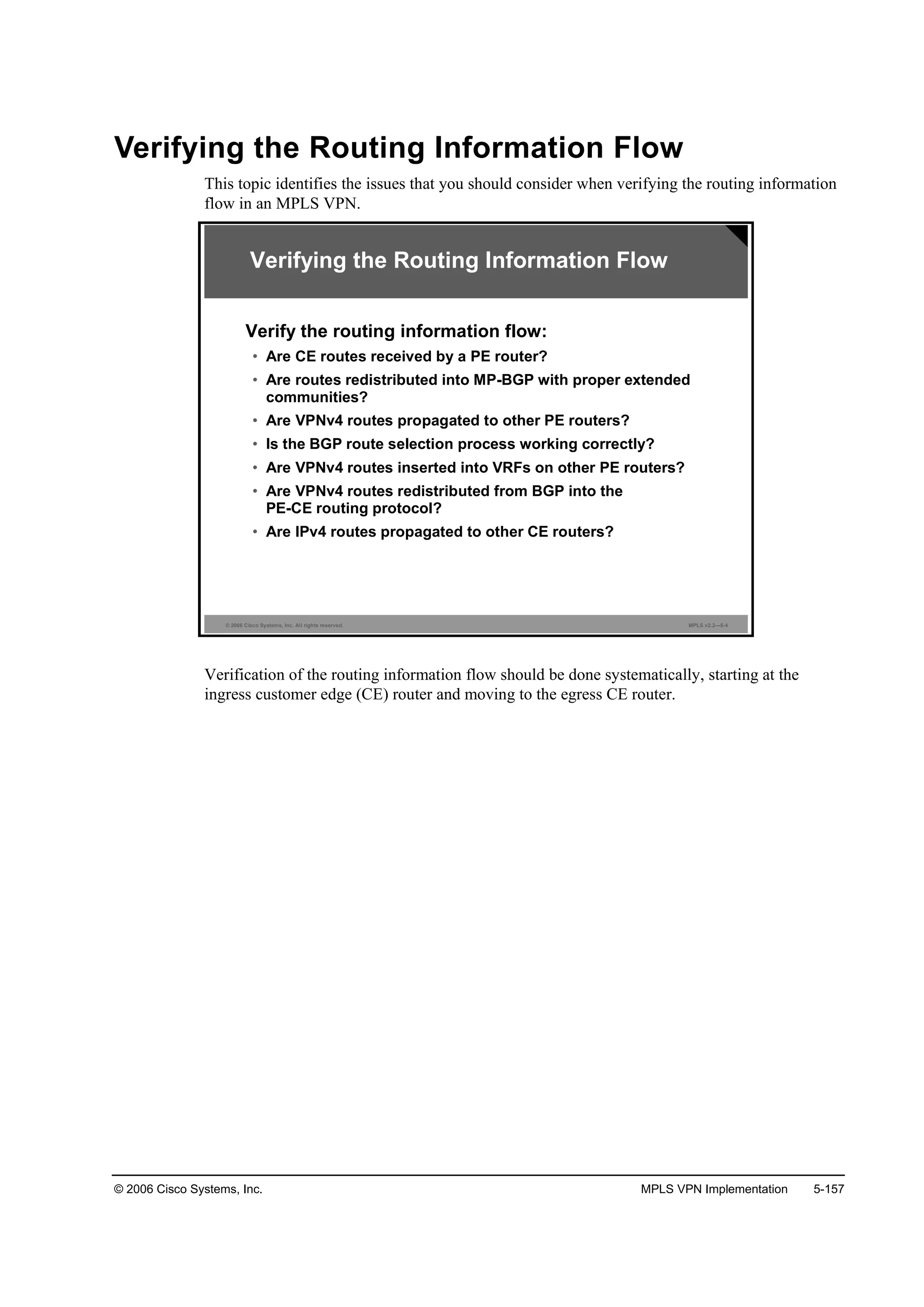© 2006 Cisco Systems, Inc. MPLS VPN Implementation 5-157
Verifying the Routing Information Flow
This topic identifies the issues that you should consider when verifying the routing information
flow in an MPLS VPN.
© 2006 Cisco Systems, Inc. All rights reserved. MPLS v2.2—5-4
Verifying the Routing Information Flow
Verify the routing information flow:
• Are CE routes received by a PE router?
• Are routes redistributed into MP-BGP with proper extended
communities?
• Are VPNv4 routes propagated to other PE routers?
• Is the BGP route selection process working correctly?
• Are VPNv4 routes inserted into VRFs on other PE routers?
• Are VPNv4 routes redistributed from BGP into the
PE-CE routing protocol?
• Are IPv4 routes propagated to other CE routers?
Verification of the routing information flow should be done systematically, starting at the
ingress customer edge (CE) router and moving to the egress CE router.
 