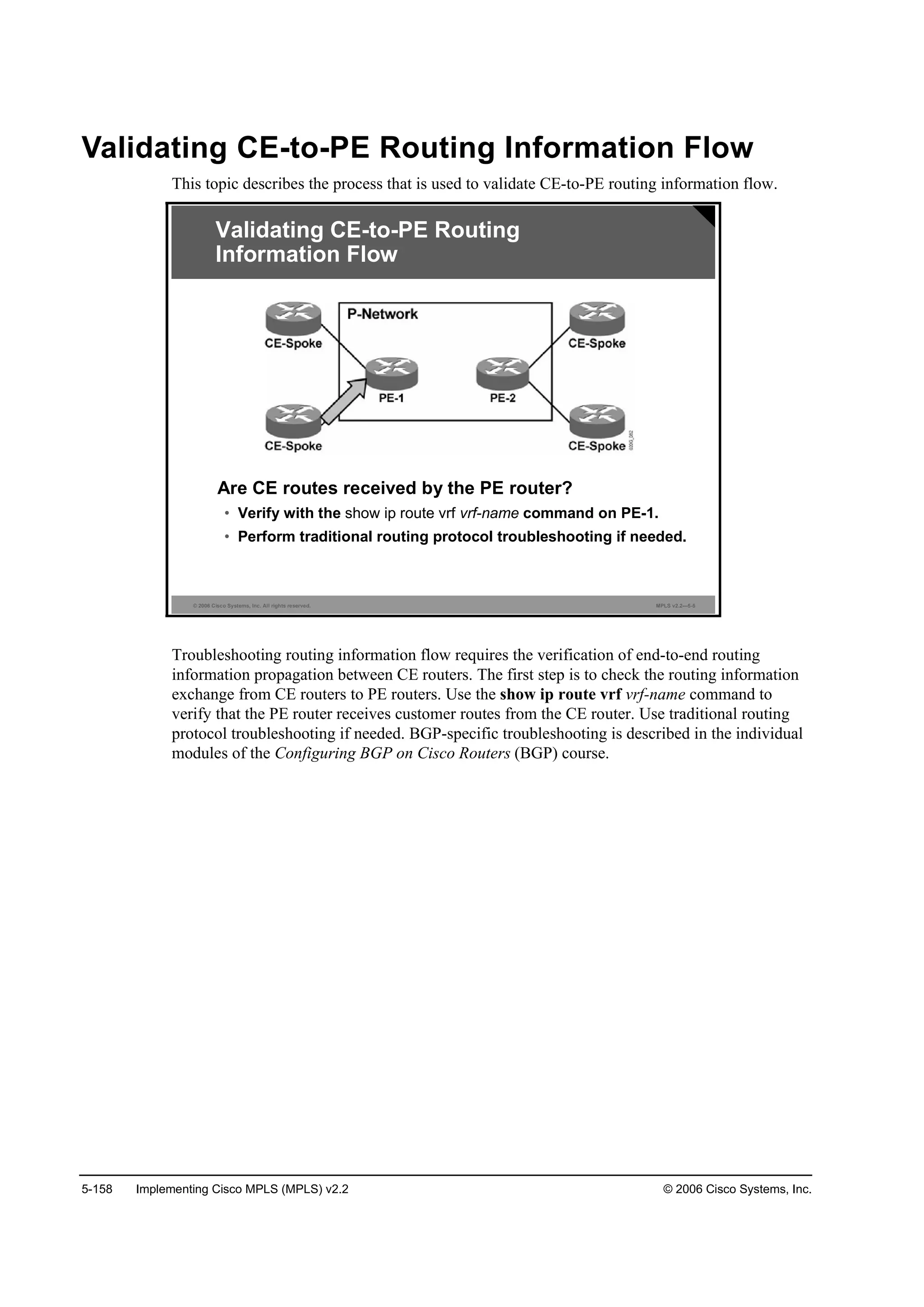 5-158 Implementing Cisco MPLS (MPLS) v2.2 © 2006 Cisco Systems, Inc.
Validating CE-to-PE Routing Information Flow
This topic describes the process that is used to validate CE-to-PE routing information flow.
© 2006 Cisco Systems, Inc. All rights reserved. MPLS v2.2—5-5
Are CE routes received by the PE router?
• Verify with the show ip route vrf vrf-name command on PE-1.
• Perform traditional routing protocol troubleshooting if needed.
Validating CE-to-PE Routing
Information Flow
Troubleshooting routing information flow requires the verification of end-to-end routing
information propagation between CE routers. The first step is to check the routing information
exchange from CE routers to PE routers. Use the show ip route vrf vrf-name command to
verify that the PE router receives customer routes from the CE router. Use traditional routing
protocol troubleshooting if needed. BGP-specific troubleshooting is described in the individual
modules of the Configuring BGP on Cisco Routers (BGP) course.
 