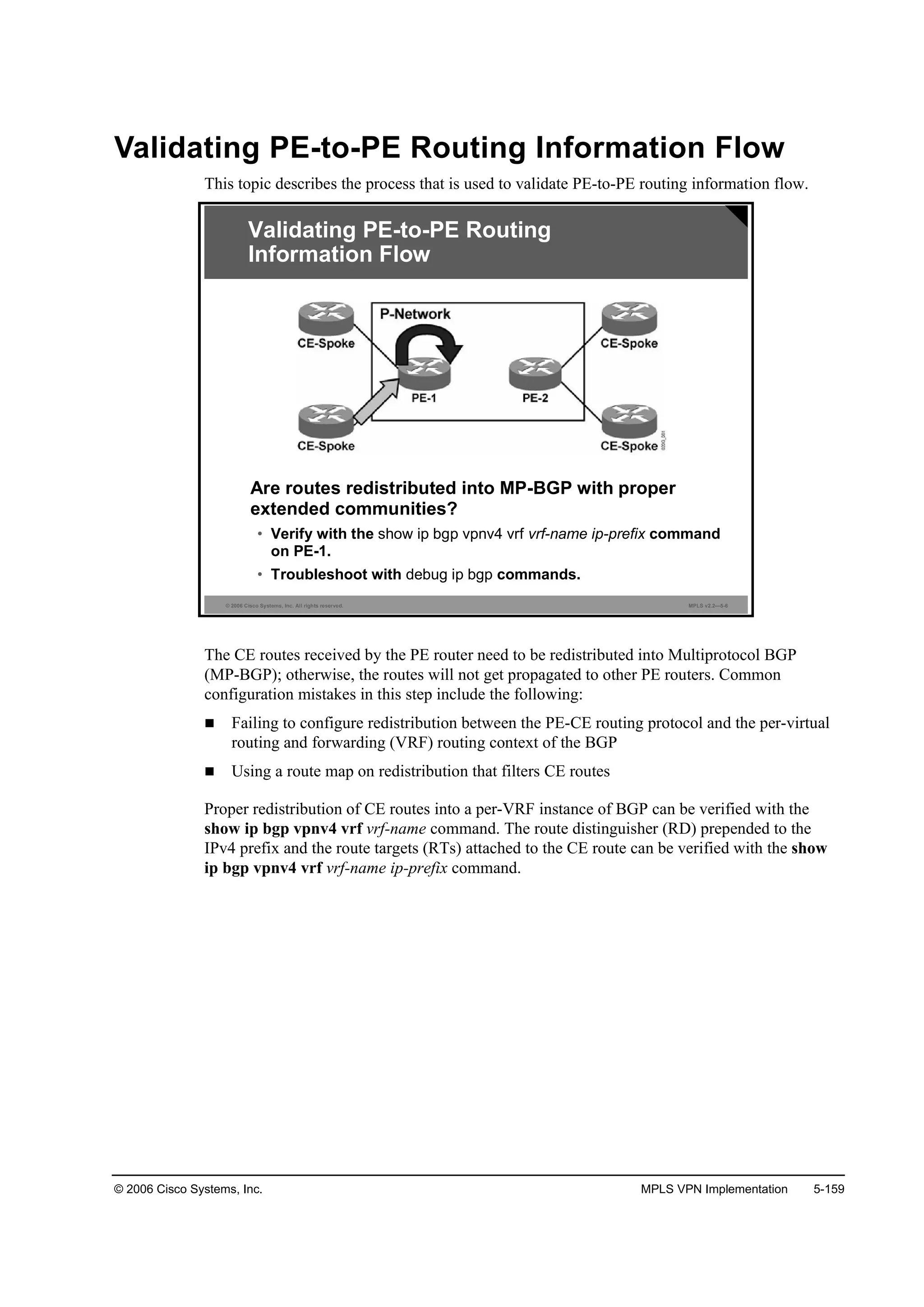 © 2006 Cisco Systems, Inc. MPLS VPN Implementation 5-159
Validating PE-to-PE Routing Information Flow
This topic describes the process that is used to validate PE-to-PE routing information flow.
© 2006 Cisco Systems, Inc. All rights reserved. MPLS v2.2—5-6
Are routes redistributed into MP-BGP with proper
extended communities?
• Verify with the show ip bgp vpnv4 vrf vrf-name ip-prefix command
on PE-1.
• Troubleshoot with debug ip bgp commands.
Validating PE-to-PE Routing
Information Flow
The CE routes received by the PE router need to be redistributed into Multiprotocol BGP
(MP-BGP); otherwise, the routes will not get propagated to other PE routers. Common
configuration mistakes in this step include the following:
Failing to configure redistribution between the PE-CE routing protocol and the per-virtual
routing and forwarding (VRF) routing context of the BGP
Using a route map on redistribution that filters CE routes
Proper redistribution of CE routes into a per-VRF instance of BGP can be verified with the
show ip bgp vpnv4 vrf vrf-name command. The route distinguisher (RD) prepended to the
IPv4 prefix and the route targets (RTs) attached to the CE route can be verified with the show
ip bgp vpnv4 vrf vrf-name ip-prefix command.
 