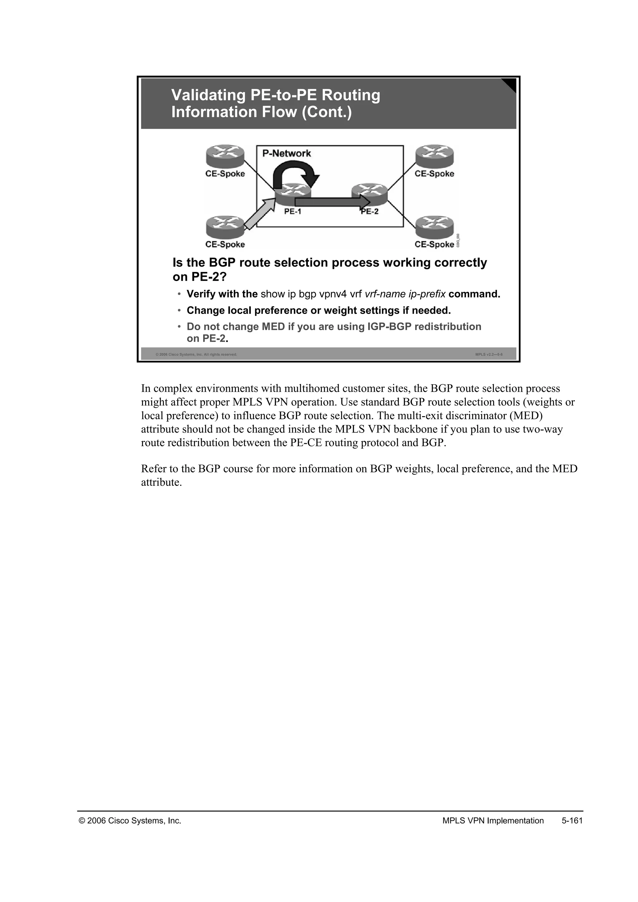 © 2006 Cisco Systems, Inc. MPLS VPN Implementation 5-161
© 2006 Cisco Systems, Inc. All rights reserved. MPLS v2.2—5-8
Is the BGP route selection process working correctly
on PE-2?
• Verify with the vrf-name ip-prefix command.
• Change local preference or weight settings if needed.
• Do not change MED if you are using IGP-BGP redistribution
on PE-2.
Validating PE-to-PE Routing
Information Flow (Cont.)
In complex environments with multihomed customer sites, the BGP route selection process
might affect proper MPLS VPN operation. Use standard BGP route selection tools (weights or
local preference) to influence BGP route selection. The multi-exit discriminator (MED)
attribute should not be changed inside the MPLS VPN backbone if you plan to use two-way
route redistribution between the PE-CE routing protocol and BGP.
Refer to the BGP course for more information on BGP weights, local preference, and the MED
attribute.
 