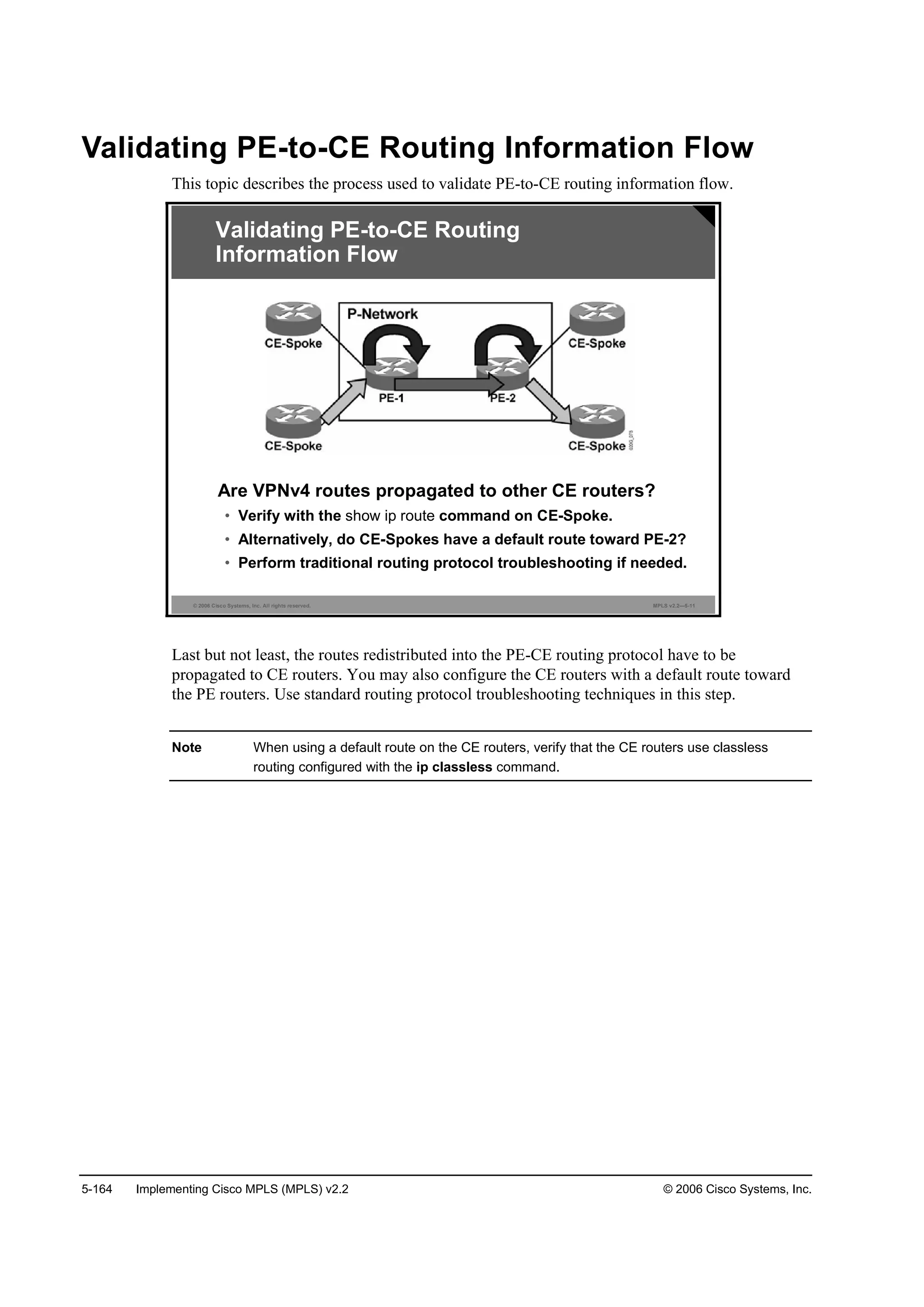 5-164 Implementing Cisco MPLS (MPLS) v2.2 © 2006 Cisco Systems, Inc.
Validating PE-to-CE Routing Information Flow
This topic describes the process used to validate PE-to-CE routing information flow.
© 2006 Cisco Systems, Inc. All rights reserved. MPLS v2.2—5-11
Are VPNv4 routes propagated to other CE routers?
• Verify with the show ip route command on CE-Spoke.
• Alternatively, do CE-Spokes have a default route toward PE-2?
• Perform traditional routing protocol troubleshooting if needed.
Validating PE-to-CE Routing
Information Flow
Last but not least, the routes redistributed into the PE-CE routing protocol have to be
propagated to CE routers. You may also configure the CE routers with a default route toward
the PE routers. Use standard routing protocol troubleshooting techniques in this step.
Note When using a default route on the CE routers, verify that the CE routers use classless
routing configured with the ip classless command.
 