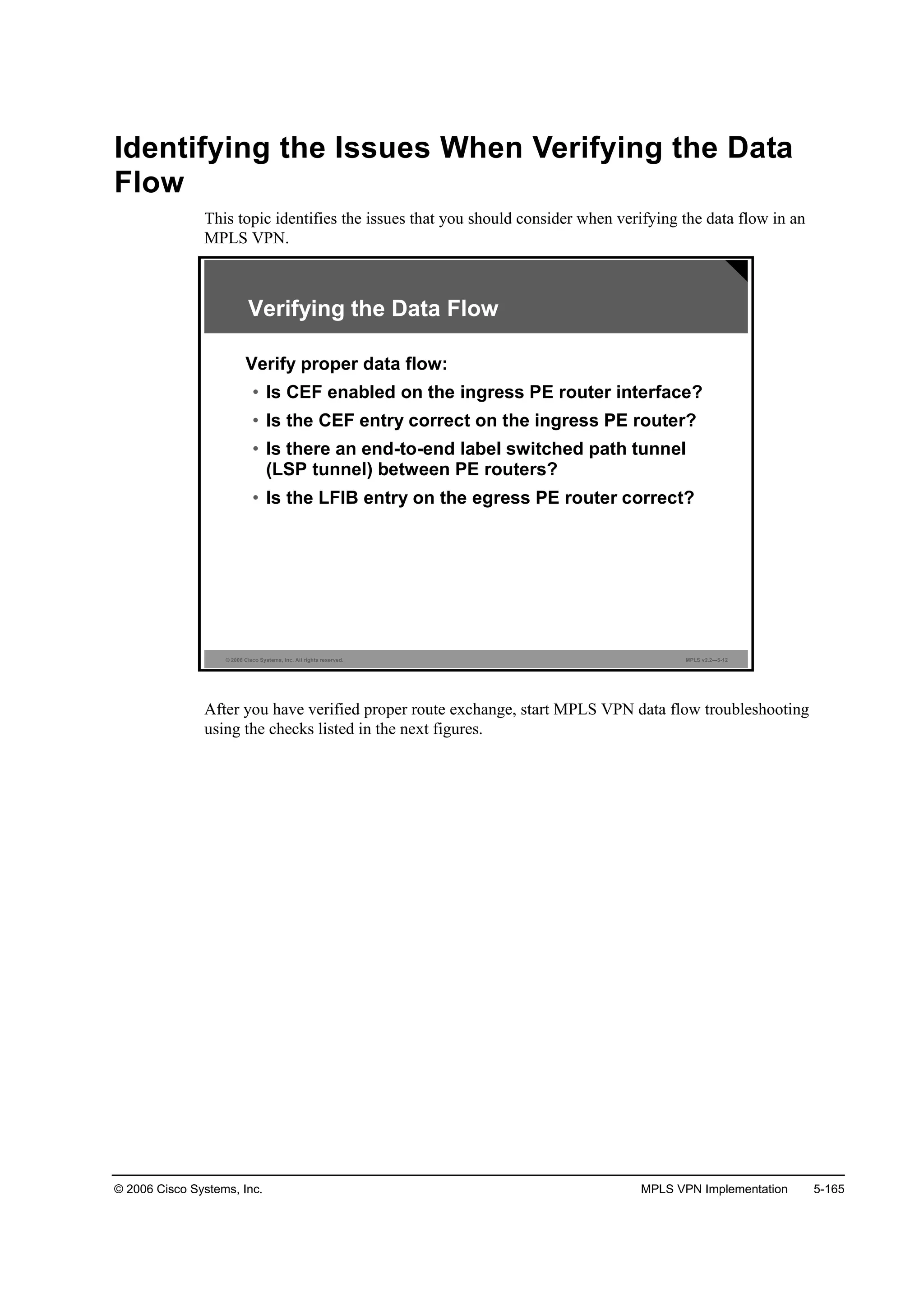 © 2006 Cisco Systems, Inc. MPLS VPN Implementation 5-165
Identifying the Issues When Verifying the Data
Flow
This topic identifies the issues that you should consider when verifying the data flow in an
MPLS VPN.
© 2006 Cisco Systems, Inc. All rights reserved. MPLS v2.2—5-12
Verifying the Data Flow
Verify proper data flow:
• Is CEF enabled on the ingress PE router interface?
• Is the CEF entry correct on the ingress PE router?
• Is there an end-to-end label switched path tunnel
(LSP tunnel) between PE routers?
• Is the LFIB entry on the egress PE router correct?
After you have verified proper route exchange, start MPLS VPN data flow troubleshooting
using the checks listed in the next figures.
 