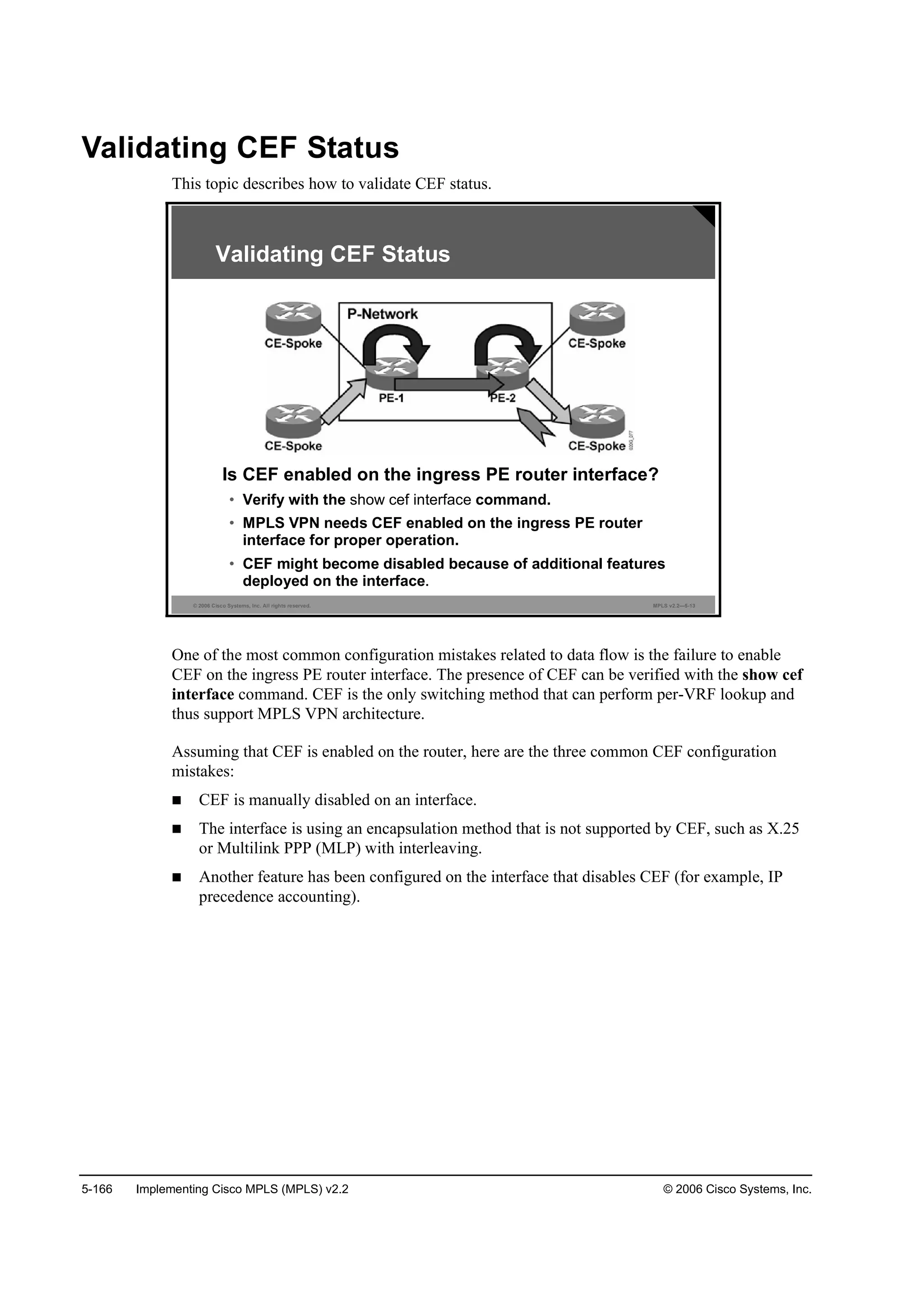 5-166 Implementing Cisco MPLS (MPLS) v2.2 © 2006 Cisco Systems, Inc.
Validating CEF Status
This topic describes how to validate CEF status.
© 2006 Cisco Systems, Inc. All rights reserved. MPLS v2.2—5-13
Is CEF enabled on the ingress PE router interface?
• Verify with the show cef interface command.
• MPLS VPN needs CEF enabled on the ingress PE router
interface for proper operation.
• CEF might become disabled because of additional features
deployed on the interface.
Validating CEF Status
One of the most common configuration mistakes related to data flow is the failure to enable
CEF on the ingress PE router interface. The presence of CEF can be verified with the show cef
interface command. CEF is the only switching method that can perform per-VRF lookup and
thus support MPLS VPN architecture.
Assuming that CEF is enabled on the router, here are the three common CEF configuration
mistakes:
CEF is manually disabled on an interface.
The interface is using an encapsulation method that is not supported by CEF, such as X.25
or Multilink PPP (MLP) with interleaving.
Another feature has been configured on the interface that disables CEF (for example, IP
precedence accounting).
 