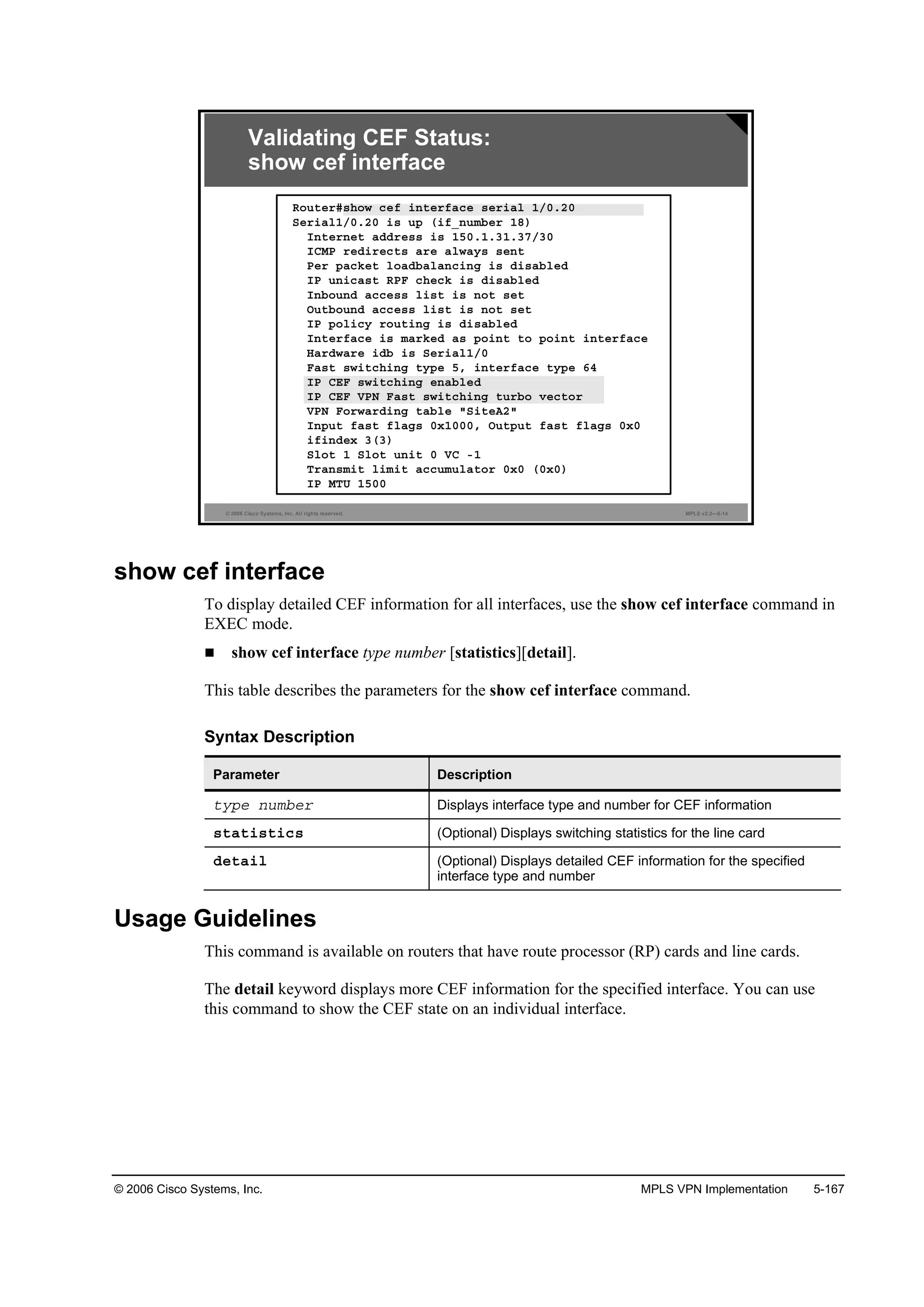 © 2006 Cisco Systems, Inc. MPLS VPN Implementation 5-167
© 2006 Cisco Systems, Inc. All rights reserved. MPLS v2.2—5-14
Î±«¬»®ý­¸±© ˝»ş ·˛¬»®şż˝» ­»®·ż´ ďńđňîđ
Í»®·ż´ďńđňîđ ·­ «° ř·şÁ˛«łľ»® ďč÷
×˛¬»®˛»¬ żĽĽ®»­­ ·­ ďëđňďňíďňíéńíđ
×ÝÓĐ ®»Ľ·®»˝¬­ ż®» ż´©ż§­ ­»˛¬
Đ»® °ż˝µ»¬ ´±żĽľż´ż˛˝·˛ą ·­ Ľ·­żľ´»Ľ
×Đ «˛·˝ż­¬ ÎĐÚ ˝¸»˝µ ·­ Ľ·­żľ´»Ľ
×˛ľ±«˛Ľ ż˝˝»­­ ´·­¬ ·­ ˛±¬ ­»¬
Ń«¬ľ±«˛Ľ ż˝˝»­­ ´·­¬ ·­ ˛±¬ ­»¬
×Đ °±´·˝§ ®±«¬·˛ą ·­ Ľ·­żľ´»Ľ
×˛¬»®şż˝» ·­ łż®µ»Ľ ż­ °±·˛¬ ¬± °±·˛¬ ·˛¬»®şż˝»
Řż®Ľ©ż®» ·Ľľ ·­ Í»®·ż´ďńđ
Úż­¬ ­©·¬˝¸·˛ą ¬§°» ëô ·˛¬»®şż˝» ¬§°» ęě
×Đ ÝŰÚ ­©·¬˝¸·˛ą »˛żľ´»Ľ
×Đ ÝŰÚ ĘĐŇ Úż­¬ ­©·¬˝¸·˛ą ¬«®ľ± Ş»˝¬±®
ĘĐŇ Ú±®©ż®Ľ·˛ą ¬żľ´» ţÍ·¬»ßîţ
×˛°«¬ şż­¬ ş´żą­ đ¨ďđđđô Ń«¬°«¬ şż­¬ ş´żą­ đ¨đ
·ş·˛Ľ»¨ íří÷
Í´±¬ ď Í´±¬ «˛·¬ đ ĘÝ óď
Ě®ż˛­ł·¬ ´·ł·¬ ż˝˝«ł«´ż¬±® đ¨đ řđ¨đ÷
×Đ ÓĚË ďëđđ
Validating CEF Status:
show cef interface
show cef interface
To display detailed CEF information for all interfaces, use the show cef interface command in
EXEC mode.
show cef interface type number [statistics][detail].
This table describes the parameters for the show cef interface command.
Syntax Description
Parameter Description
¬§°» ˛«łľ»® Displays interface type and number for CEF information
­¬ż¬·­¬·˝­ (Optional) Displays switching statistics for the line card
Ľ»¬ż·´ (Optional) Displays detailed CEF information for the specified
interface type and number
Usage Guidelines
This command is available on routers that have route processor (RP) cards and line cards.
The detail keyword displays more CEF information for the specified interface. You can use
this command to show the CEF state on an individual interface.
 